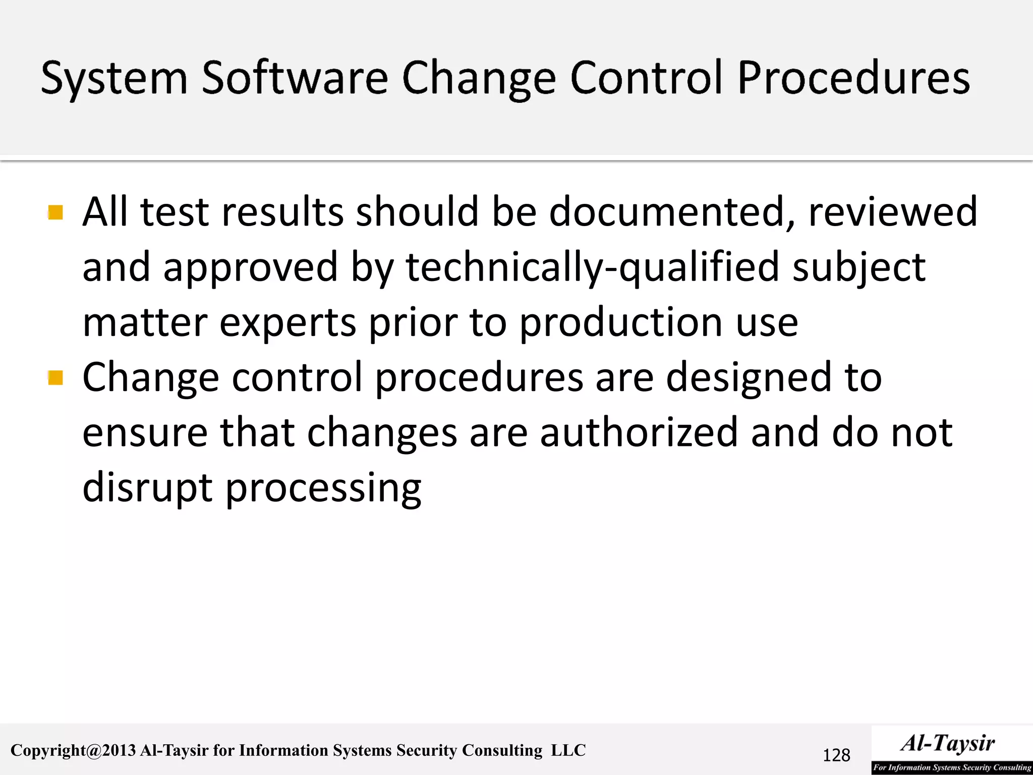 Copyright@2013 Al-Taysir for Information Systems Security Consulting LLC
 All test results should be documented, reviewed
and approved by technically-qualified subject
matter experts prior to production use
 Change control procedures are designed to
ensure that changes are authorized and do not
disrupt processing
128
 