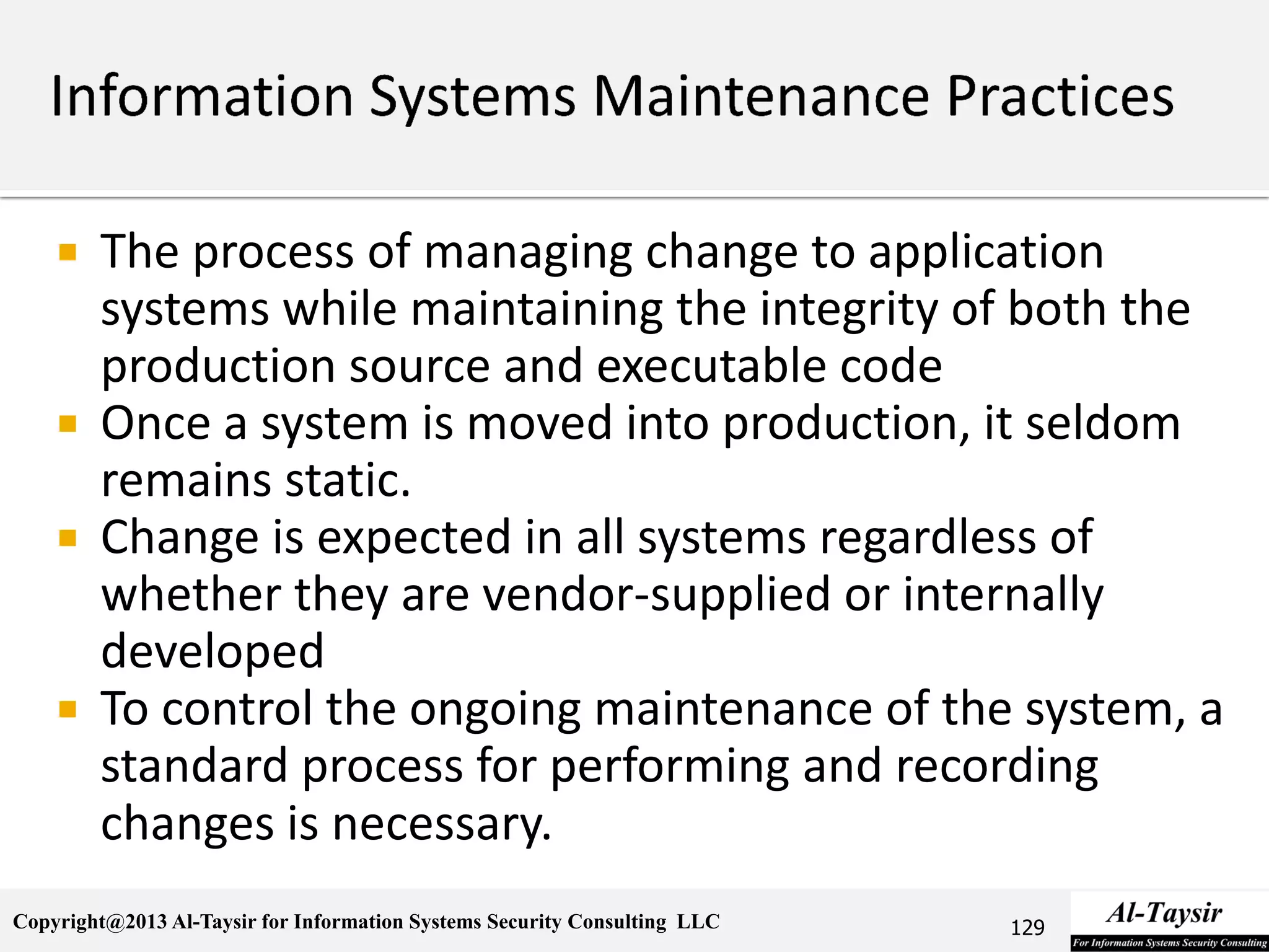 Copyright@2013 Al-Taysir for Information Systems Security Consulting LLC
 The process of managing change to application
systems while maintaining the integrity of both the
production source and executable code
 Once a system is moved into production, it seldom
remains static.
 Change is expected in all systems regardless of
whether they are vendor-supplied or internally
developed
 To control the ongoing maintenance of the system, a
standard process for performing and recording
changes is necessary.
129
 