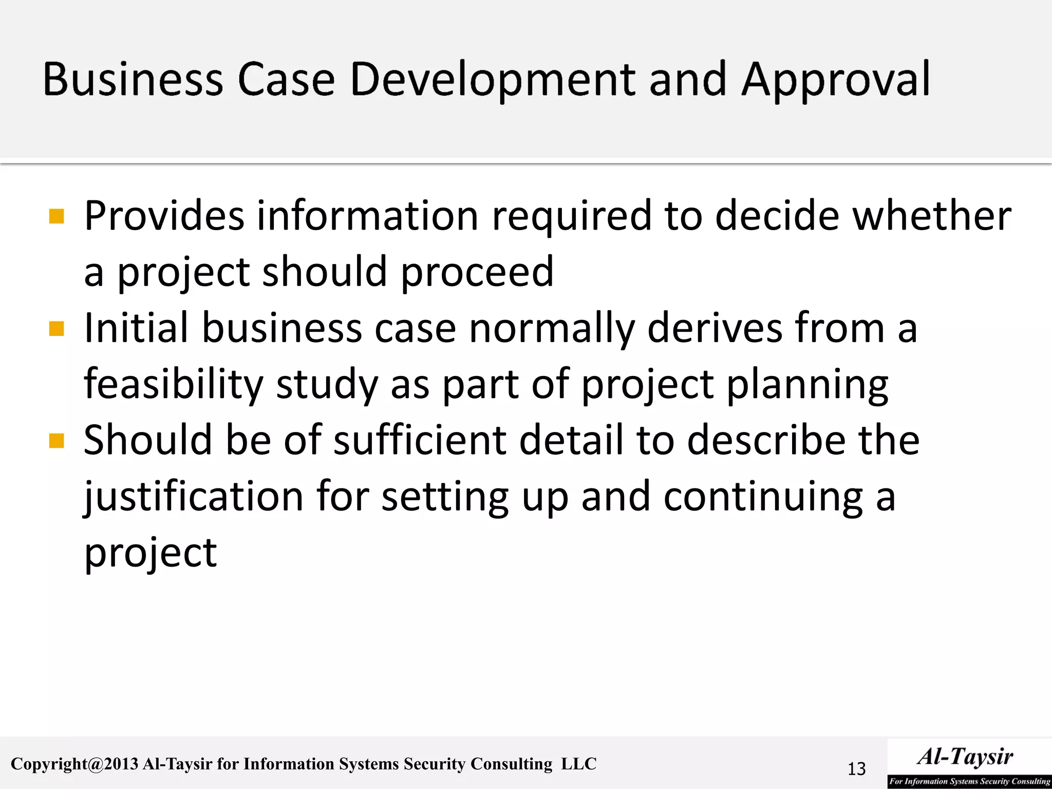 Copyright@2013 Al-Taysir for Information Systems Security Consulting LLC
 Provides information required to decide whether
a project should proceed
 Initial business case normally derives from a
feasibility study as part of project planning
 Should be of sufficient detail to describe the
justification for setting up and continuing a
project
13
 