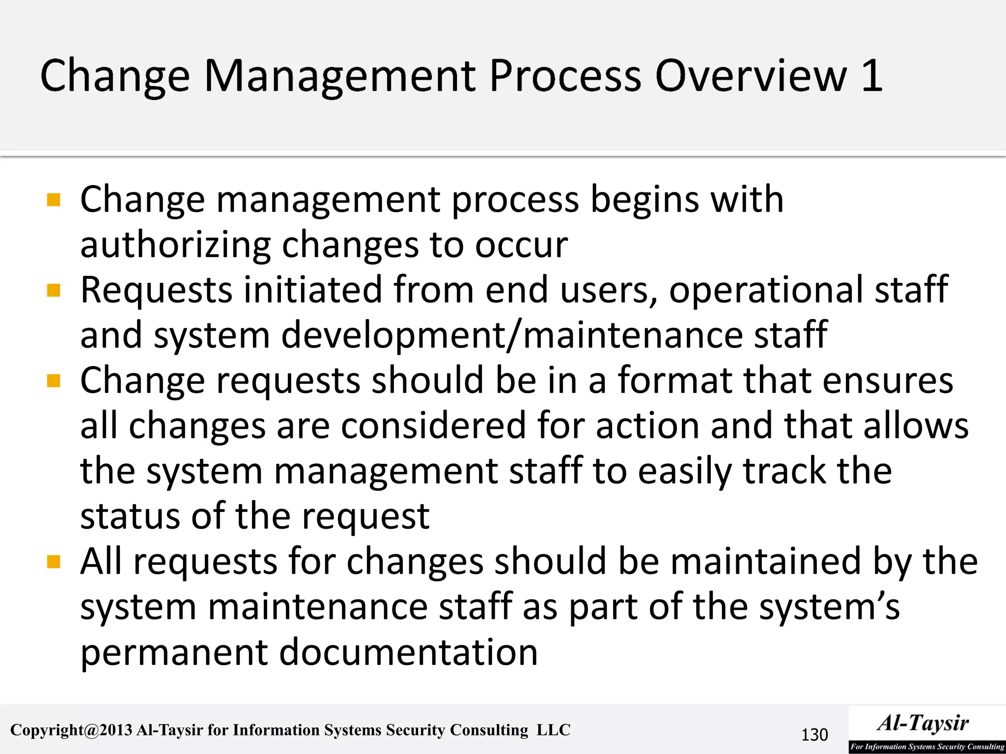 Copyright@2013 Al-Taysir for Information Systems Security Consulting LLC
 Change management process begins with
authorizing changes to occur
 Requests initiated from end users, operational staff
and system development/maintenance staff
 Change requests should be in a format that ensures
all changes are considered for action and that allows
the system management staff to easily track the
status of the request
 All requests for changes should be maintained by the
system maintenance staff as part of the system’s
permanent documentation
130
 