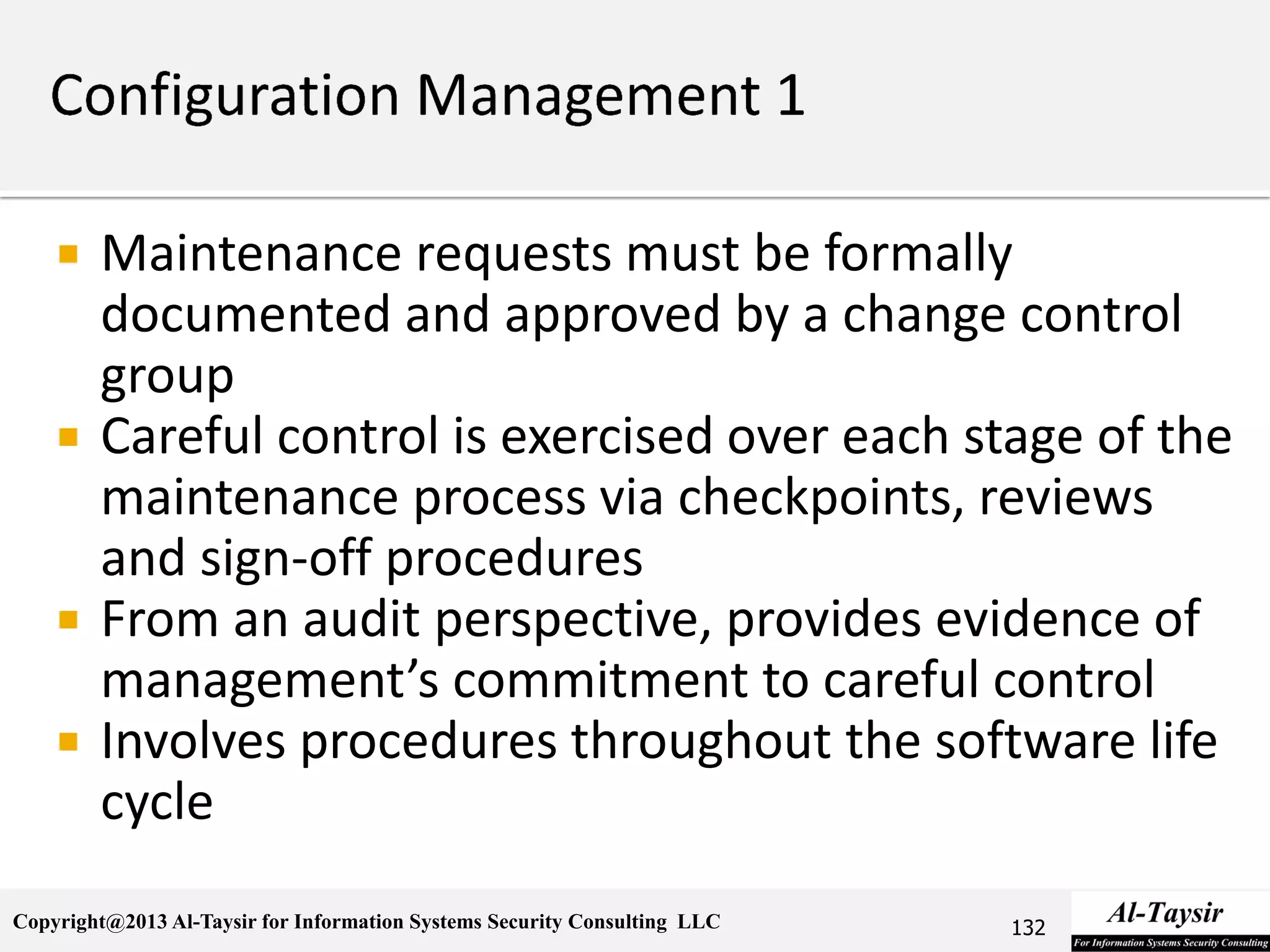 Copyright@2013 Al-Taysir for Information Systems Security Consulting LLC
 Maintenance requests must be formally
documented and approved by a change control
group
 Careful control is exercised over each stage of the
maintenance process via checkpoints, reviews
and sign-off procedures
 From an audit perspective, provides evidence of
management’s commitment to careful control
 Involves procedures throughout the software life
cycle
132
 