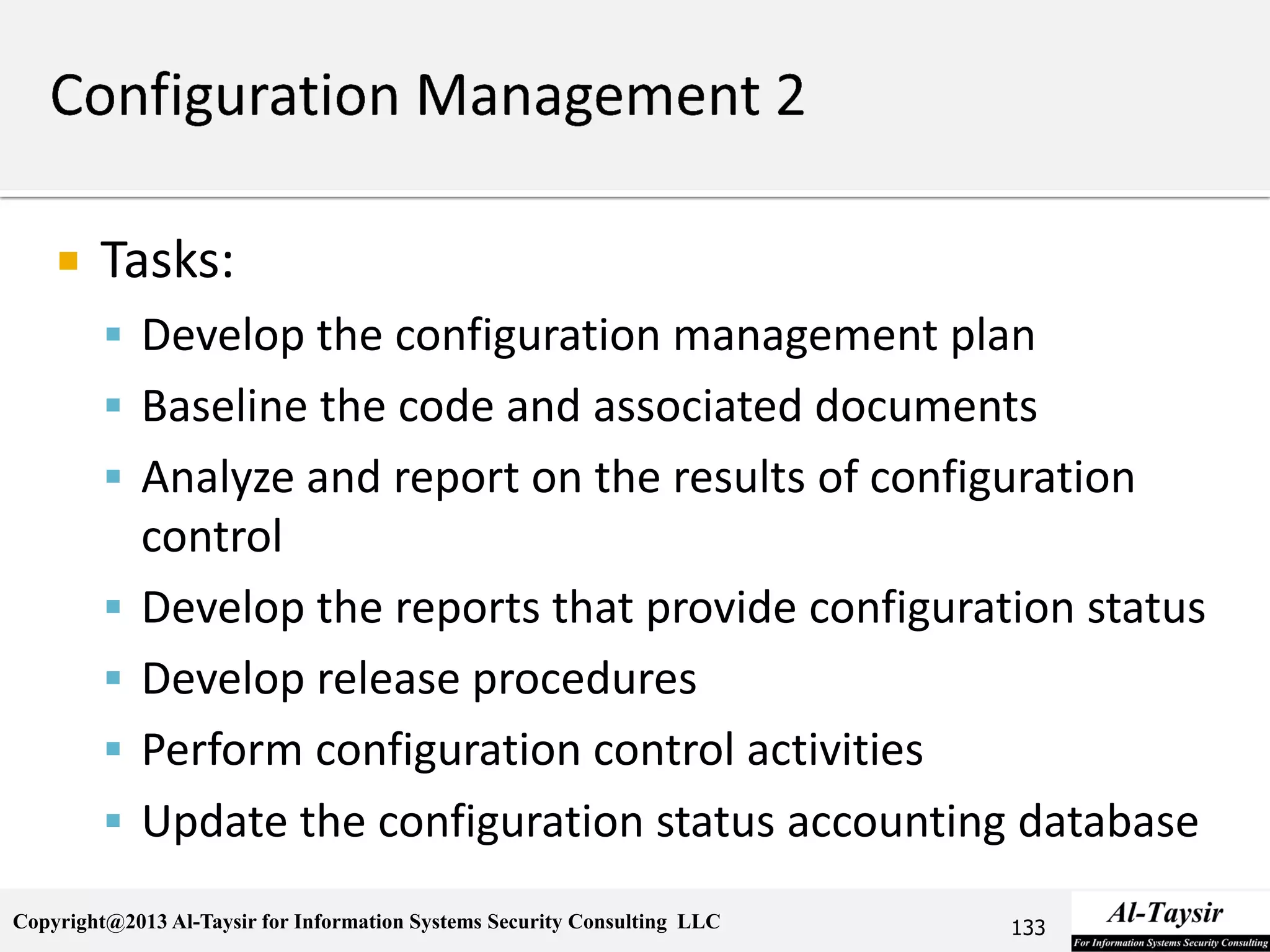Copyright@2013 Al-Taysir for Information Systems Security Consulting LLC
 Tasks:
 Develop the configuration management plan
 Baseline the code and associated documents
 Analyze and report on the results of configuration
control
 Develop the reports that provide configuration status
 Develop release procedures
 Perform configuration control activities
 Update the configuration status accounting database
133
 