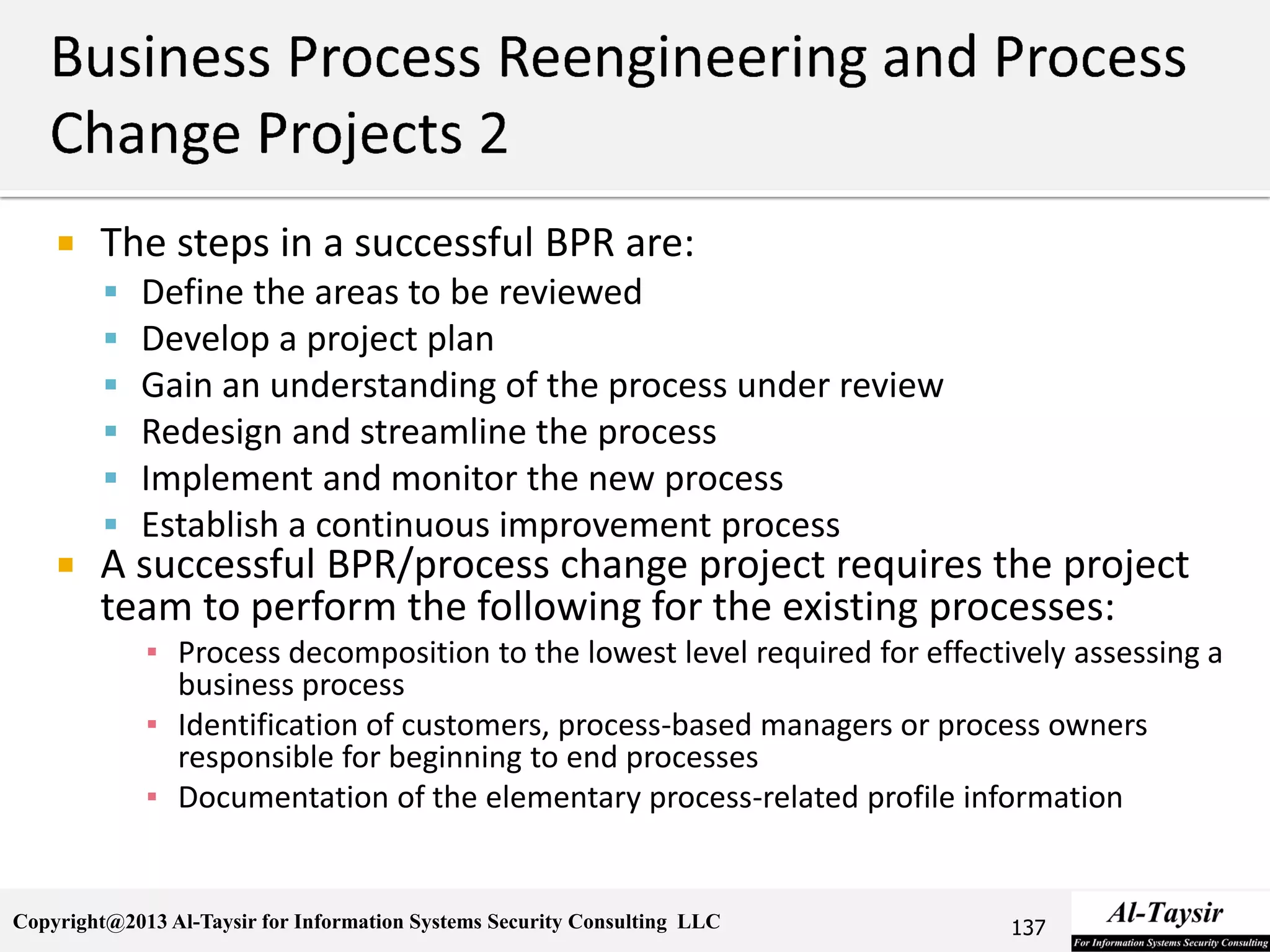 Copyright@2013 Al-Taysir for Information Systems Security Consulting LLC
 The steps in a successful BPR are:
 Define the areas to be reviewed
 Develop a project plan
 Gain an understanding of the process under review
 Redesign and streamline the process
 Implement and monitor the new process
 Establish a continuous improvement process
 A successful BPR/process change project requires the project
team to perform the following for the existing processes:
▪ Process decomposition to the lowest level required for effectively assessing a
business process
▪ Identification of customers, process-based managers or process owners
responsible for beginning to end processes
▪ Documentation of the elementary process-related profile information
137
 