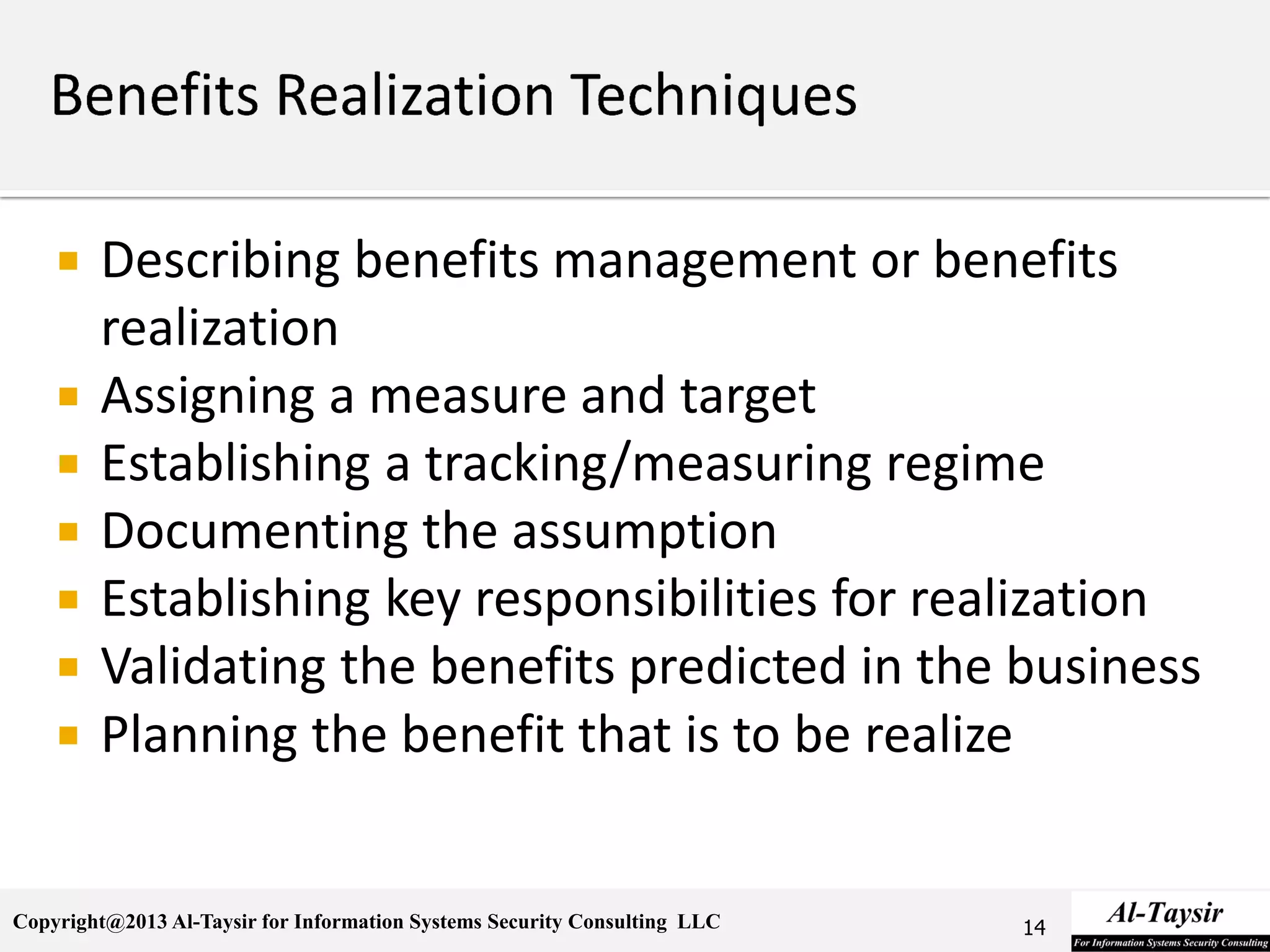 Copyright@2013 Al-Taysir for Information Systems Security Consulting LLC
 Describing benefits management or benefits
realization
 Assigning a measure and target
 Establishing a tracking/measuring regime
 Documenting the assumption
 Establishing key responsibilities for realization
 Validating the benefits predicted in the business
 Planning the benefit that is to be realize
14
 