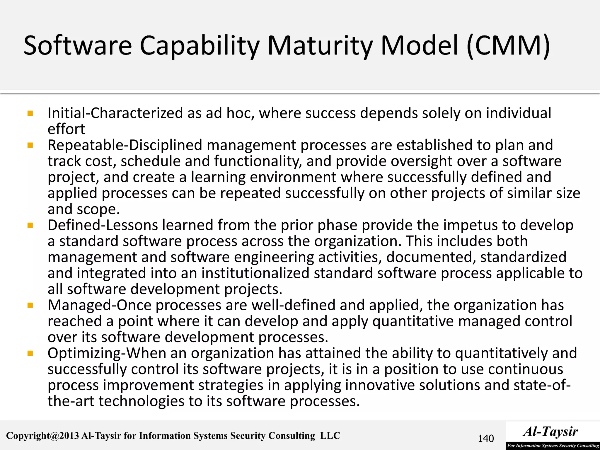 Copyright@2013 Al-Taysir for Information Systems Security Consulting LLC
 Initial-Characterized as ad hoc, where success depends solely on individual
effort
 Repeatable-Disciplined management processes are established to plan and
track cost, schedule and functionality, and provide oversight over a software
project, and create a learning environment where successfully defined and
applied processes can be repeated successfully on other projects of similar size
and scope.
 Defined-Lessons learned from the prior phase provide the impetus to develop
a standard software process across the organization. This includes both
management and software engineering activities, documented, standardized
and integrated into an institutionalized standard software process applicable to
all software development projects.
 Managed-Once processes are well-defined and applied, the organization has
reached a point where it can develop and apply quantitative managed control
over its software development processes.
 Optimizing-When an organization has attained the ability to quantitatively and
successfully control its software projects, it is in a position to use continuous
process improvement strategies in applying innovative solutions and state-of-
the-art technologies to its software processes.
140
 