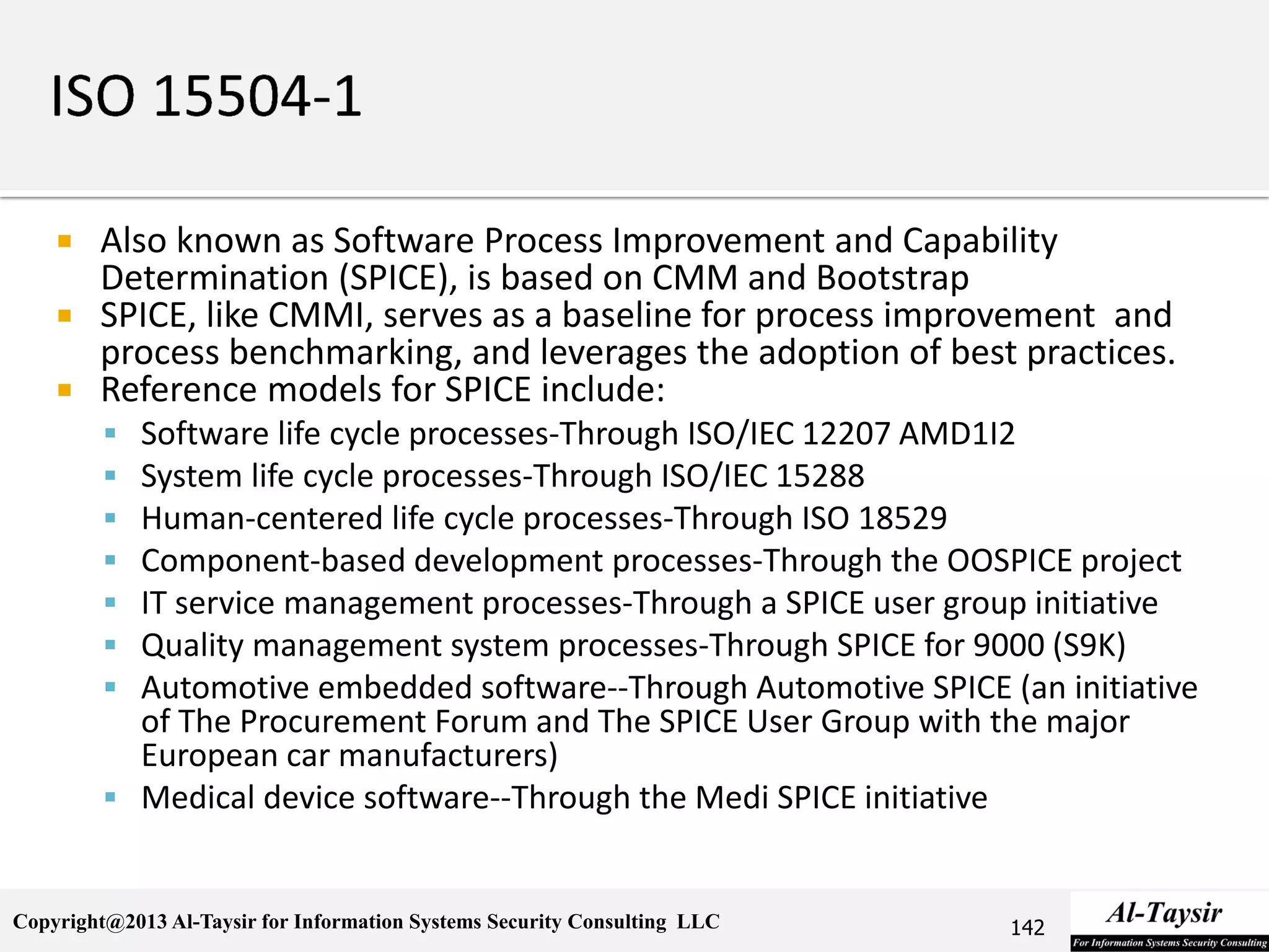 Copyright@2013 Al-Taysir for Information Systems Security Consulting LLC
 Also known as Software Process Improvement and Capability
Determination (SPICE), is based on CMM and Bootstrap
 SPICE, like CMMI, serves as a baseline for process improvement and
process benchmarking, and leverages the adoption of best practices.
 Reference models for SPICE include:
 Software life cycle processes-Through ISO/IEC 12207 AMD1I2
 System life cycle processes-Through ISO/IEC 15288
 Human-centered life cycle processes-Through ISO 18529
 Component-based development processes-Through the OOSPICE project
 IT service management processes-Through a SPICE user group initiative
 Quality management system processes-Through SPICE for 9000 (S9K)
 Automotive embedded software--Through Automotive SPICE (an initiative
of The Procurement Forum and The SPICE User Group with the major
European car manufacturers)
 Medical device software--Through the Medi SPICE initiative
142
 