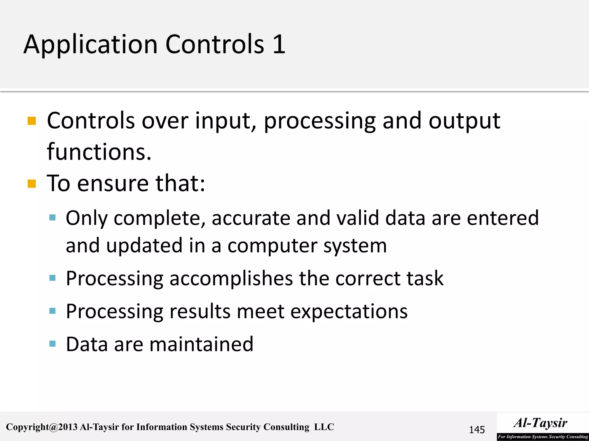 Copyright@2013 Al-Taysir for Information Systems Security Consulting LLC
 Controls over input, processing and output
functions.
 To ensure that:
 Only complete, accurate and valid data are entered
and updated in a computer system
 Processing accomplishes the correct task
 Processing results meet expectations
 Data are maintained
145
 