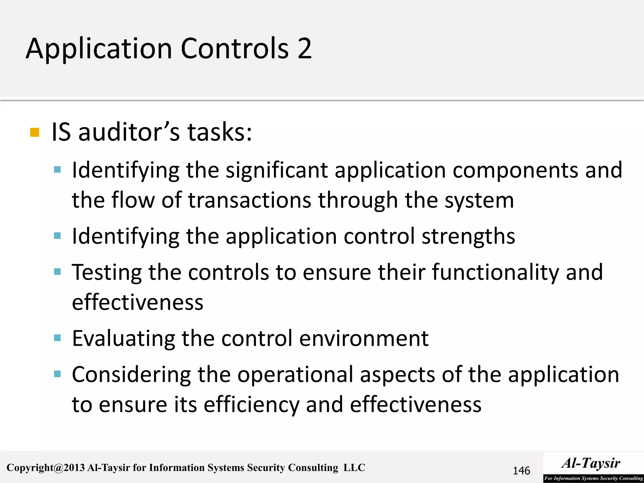 Copyright@2013 Al-Taysir for Information Systems Security Consulting LLC
 IS auditor’s tasks:
 Identifying the significant application components and
the flow of transactions through the system
 Identifying the application control strengths
 Testing the controls to ensure their functionality and
effectiveness
 Evaluating the control environment
 Considering the operational aspects of the application
to ensure its efficiency and effectiveness
146
 