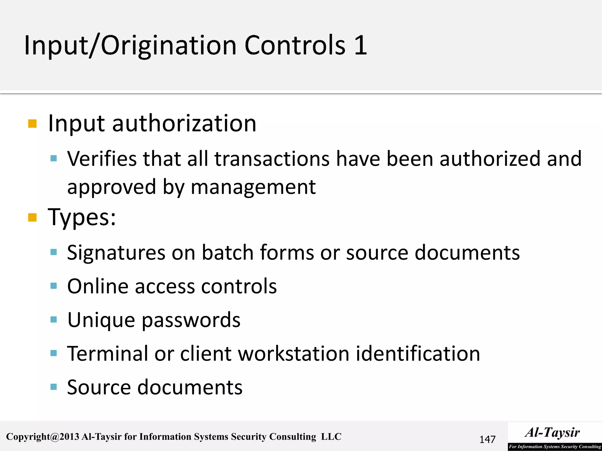 Copyright@2013 Al-Taysir for Information Systems Security Consulting LLC
 Input authorization
 Verifies that all transactions have been authorized and
approved by management
 Types:
 Signatures on batch forms or source documents
 Online access controls
 Unique passwords
 Terminal or client workstation identification
 Source documents
147
 
