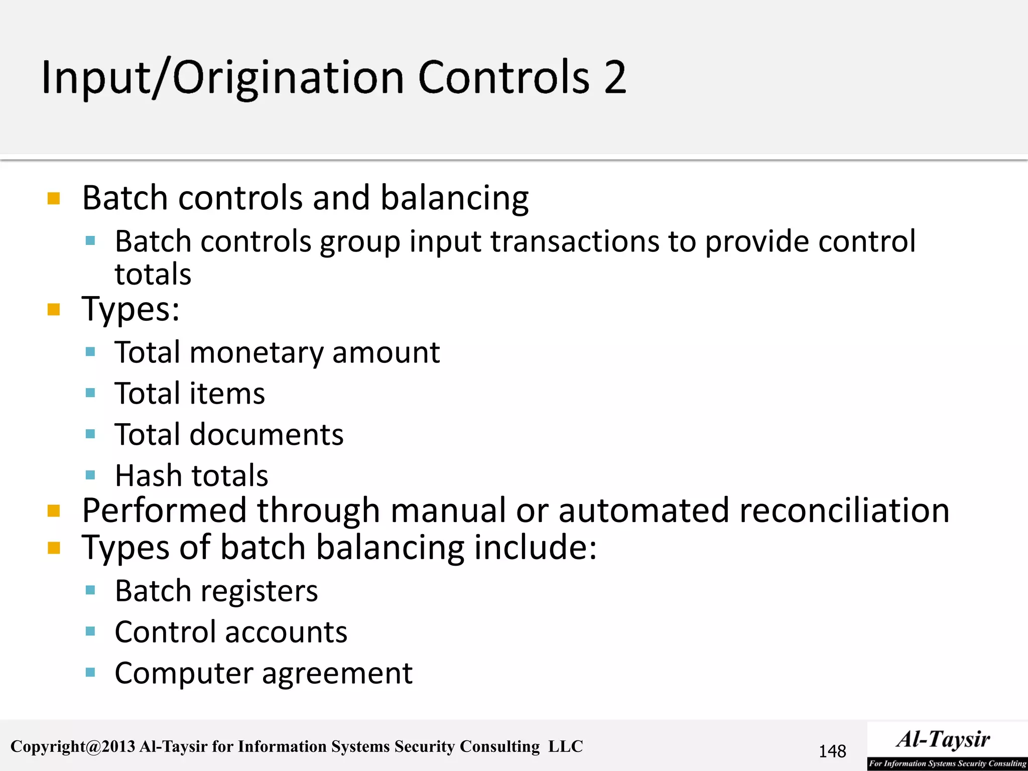 Copyright@2013 Al-Taysir for Information Systems Security Consulting LLC
 Batch controls and balancing
 Batch controls group input transactions to provide control
totals
 Types:
 Total monetary amount
 Total items
 Total documents
 Hash totals
 Performed through manual or automated reconciliation
 Types of batch balancing include:
 Batch registers
 Control accounts
 Computer agreement
148
 