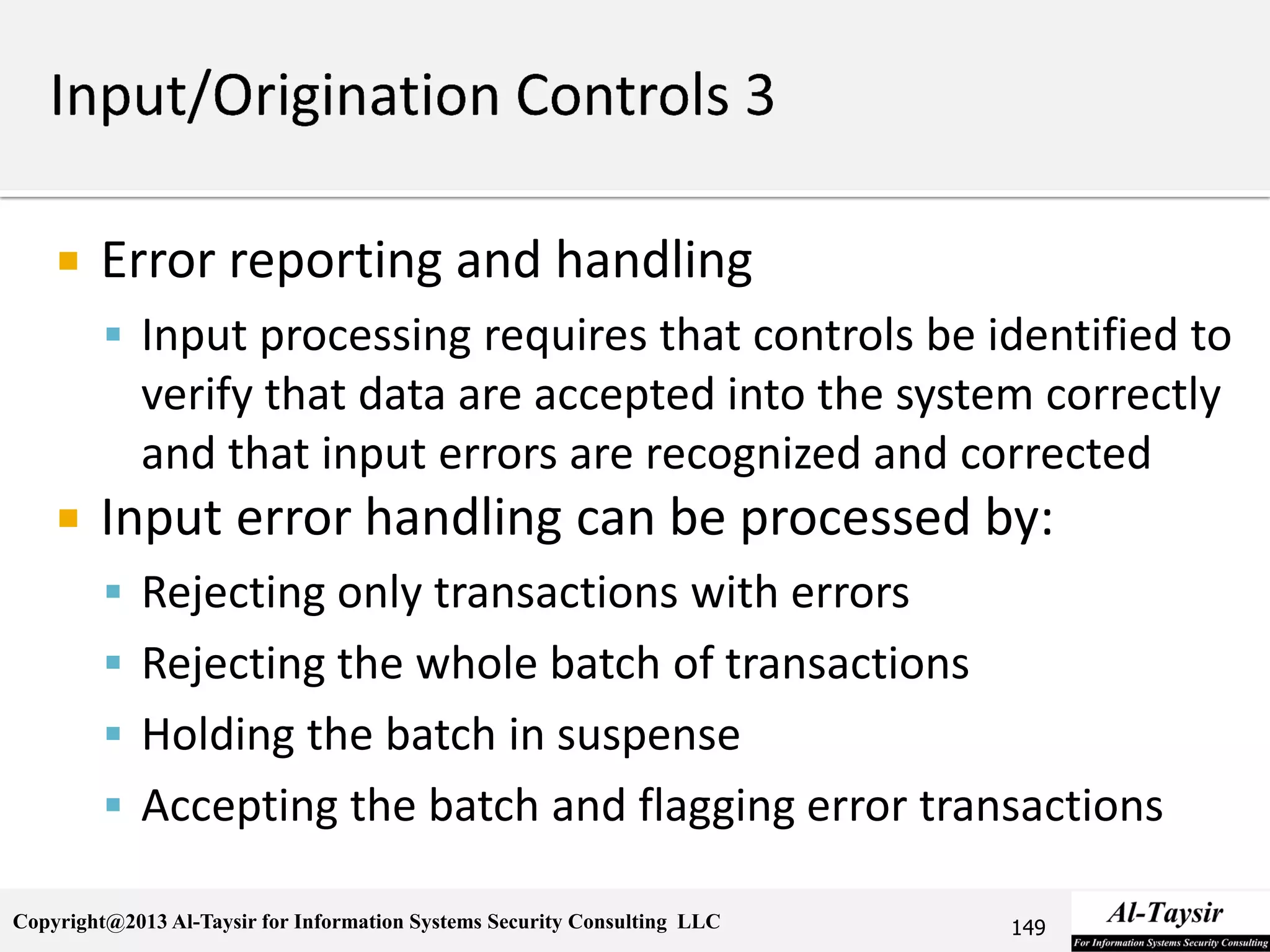 Copyright@2013 Al-Taysir for Information Systems Security Consulting LLC
 Error reporting and handling
 Input processing requires that controls be identified to
verify that data are accepted into the system correctly
and that input errors are recognized and corrected
 Input error handling can be processed by:
 Rejecting only transactions with errors
 Rejecting the whole batch of transactions
 Holding the batch in suspense
 Accepting the batch and flagging error transactions
149
 