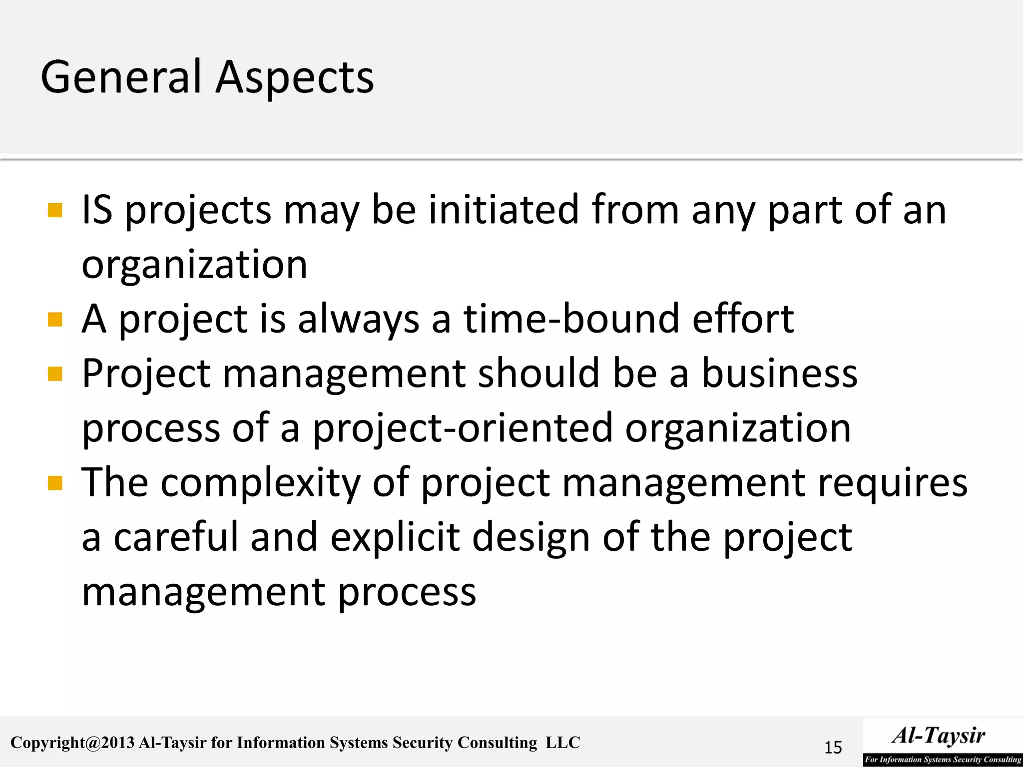 Copyright@2013 Al-Taysir for Information Systems Security Consulting LLC
 IS projects may be initiated from any part of an
organization
 A project is always a time-bound effort
 Project management should be a business
process of a project-oriented organization
 The complexity of project management requires
a careful and explicit design of the project
management process
15
 