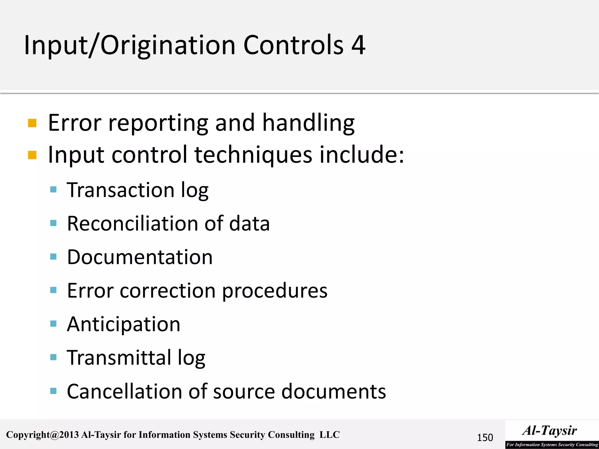 Copyright@2013 Al-Taysir for Information Systems Security Consulting LLC
 Error reporting and handling
 Input control techniques include:
 Transaction log
 Reconciliation of data
 Documentation
 Error correction procedures
 Anticipation
 Transmittal log
 Cancellation of source documents
150
 