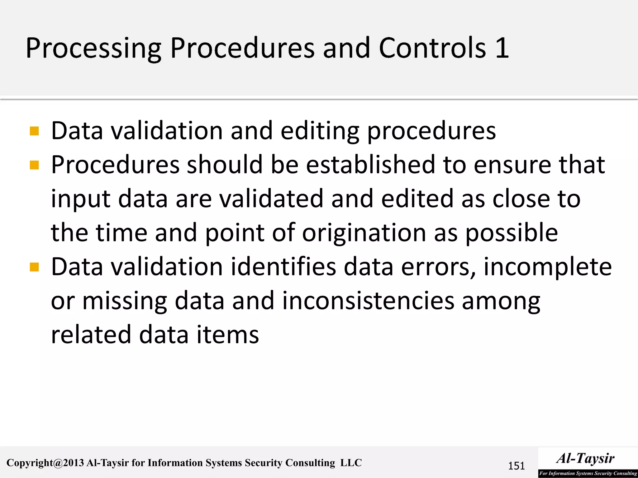 Copyright@2013 Al-Taysir for Information Systems Security Consulting LLC
 Data validation and editing procedures
 Procedures should be established to ensure that
input data are validated and edited as close to
the time and point of origination as possible
 Data validation identifies data errors, incomplete
or missing data and inconsistencies among
related data items
151
 