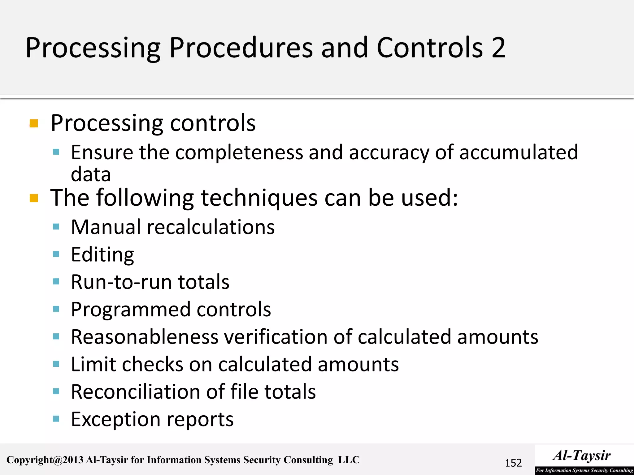 Copyright@2013 Al-Taysir for Information Systems Security Consulting LLC
 Processing controls
 Ensure the completeness and accuracy of accumulated
data
 The following techniques can be used:
 Manual recalculations
 Editing
 Run-to-run totals
 Programmed controls
 Reasonableness verification of calculated amounts
 Limit checks on calculated amounts
 Reconciliation of file totals
 Exception reports
152
 