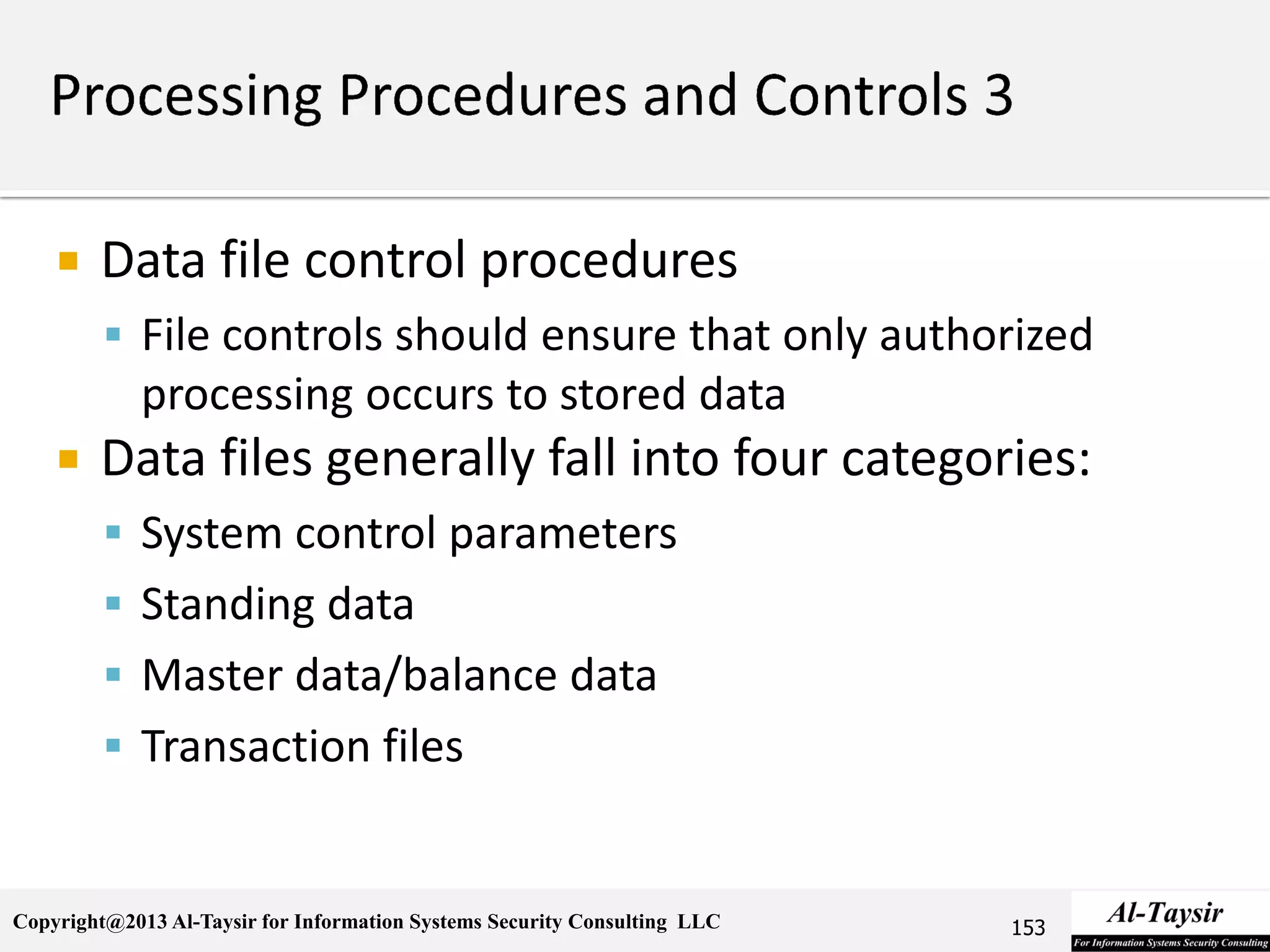 Copyright@2013 Al-Taysir for Information Systems Security Consulting LLC
 Data file control procedures
 File controls should ensure that only authorized
processing occurs to stored data
 Data files generally fall into four categories:
 System control parameters
 Standing data
 Master data/balance data
 Transaction files
153
 
