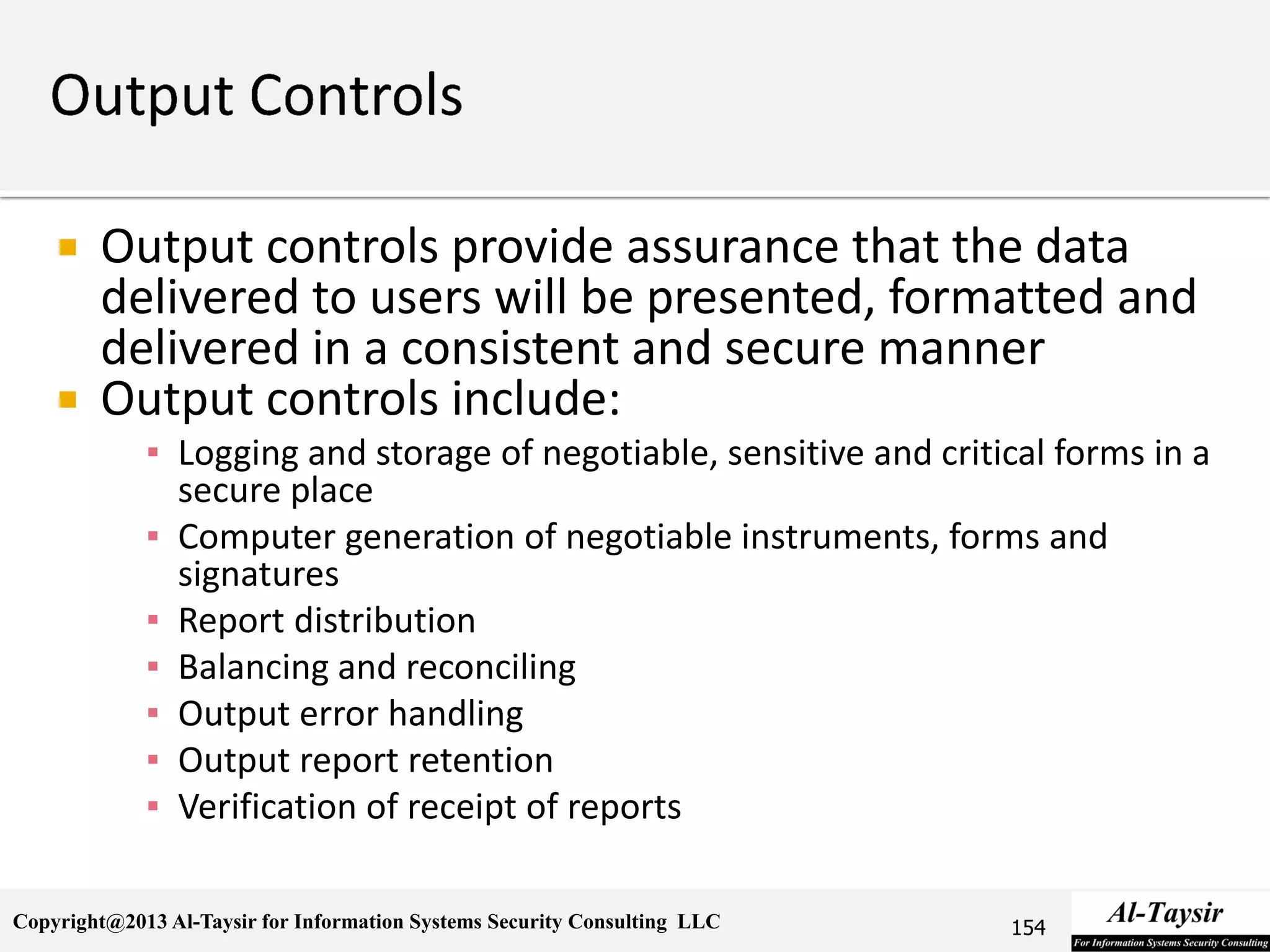 Copyright@2013 Al-Taysir for Information Systems Security Consulting LLC
 Output controls provide assurance that the data
delivered to users will be presented, formatted and
delivered in a consistent and secure manner
 Output controls include:
▪ Logging and storage of negotiable, sensitive and critical forms in a
secure place
▪ Computer generation of negotiable instruments, forms and
signatures
▪ Report distribution
▪ Balancing and reconciling
▪ Output error handling
▪ Output report retention
▪ Verification of receipt of reports
154
 