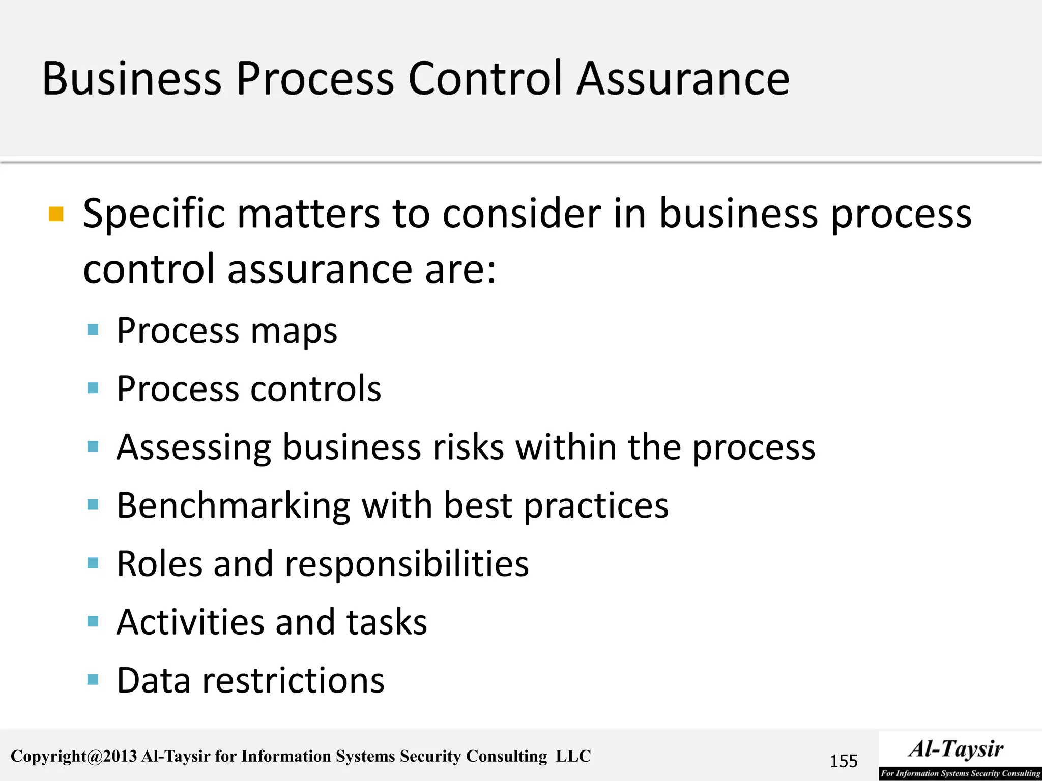 Copyright@2013 Al-Taysir for Information Systems Security Consulting LLC
 Specific matters to consider in business process
control assurance are:
 Process maps
 Process controls
 Assessing business risks within the process
 Benchmarking with best practices
 Roles and responsibilities
 Activities and tasks
 Data restrictions
155
 