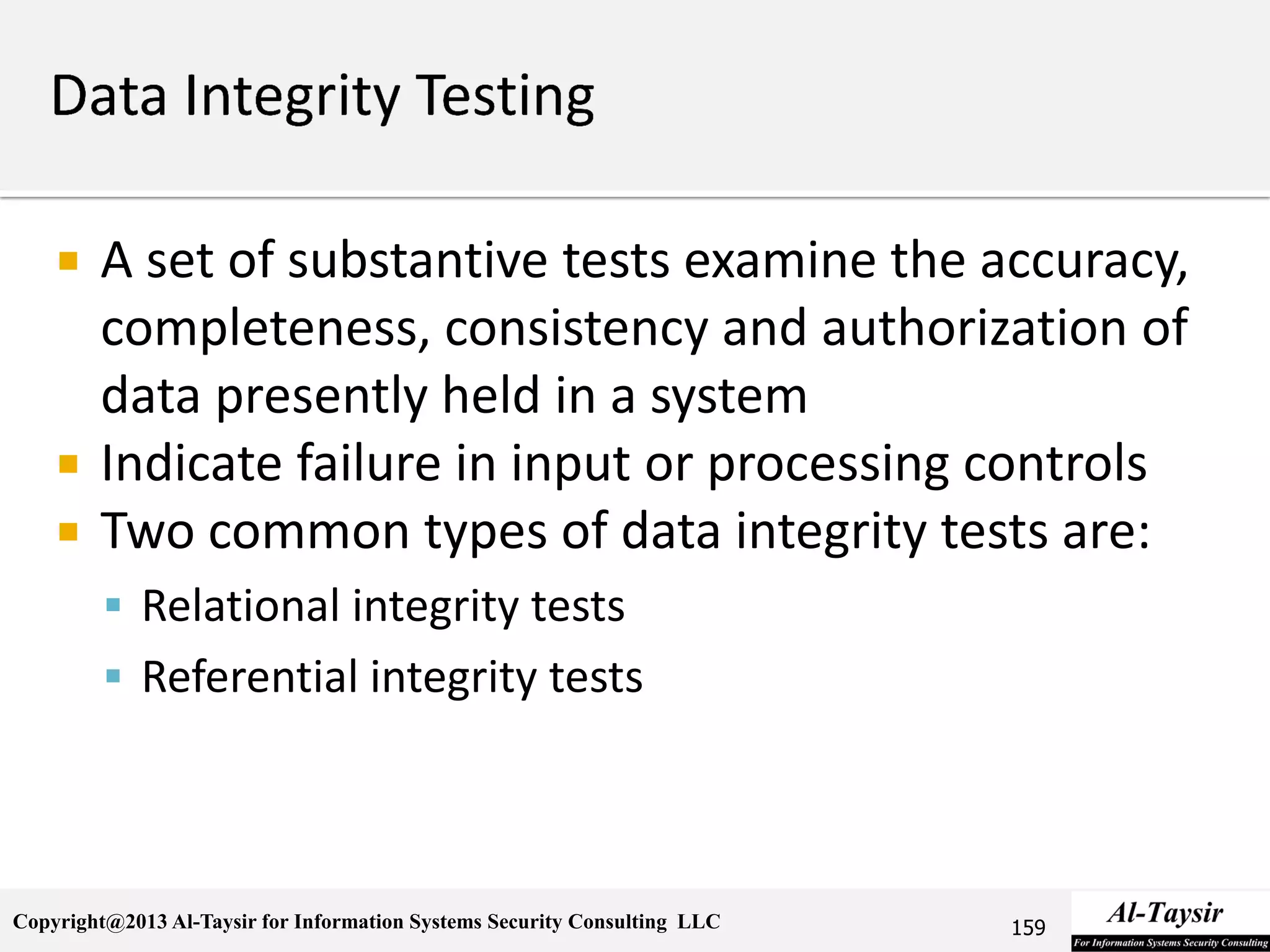 Copyright@2013 Al-Taysir for Information Systems Security Consulting LLC
 A set of substantive tests examine the accuracy,
completeness, consistency and authorization of
data presently held in a system
 Indicate failure in input or processing controls
 Two common types of data integrity tests are:
 Relational integrity tests
 Referential integrity tests
159
 