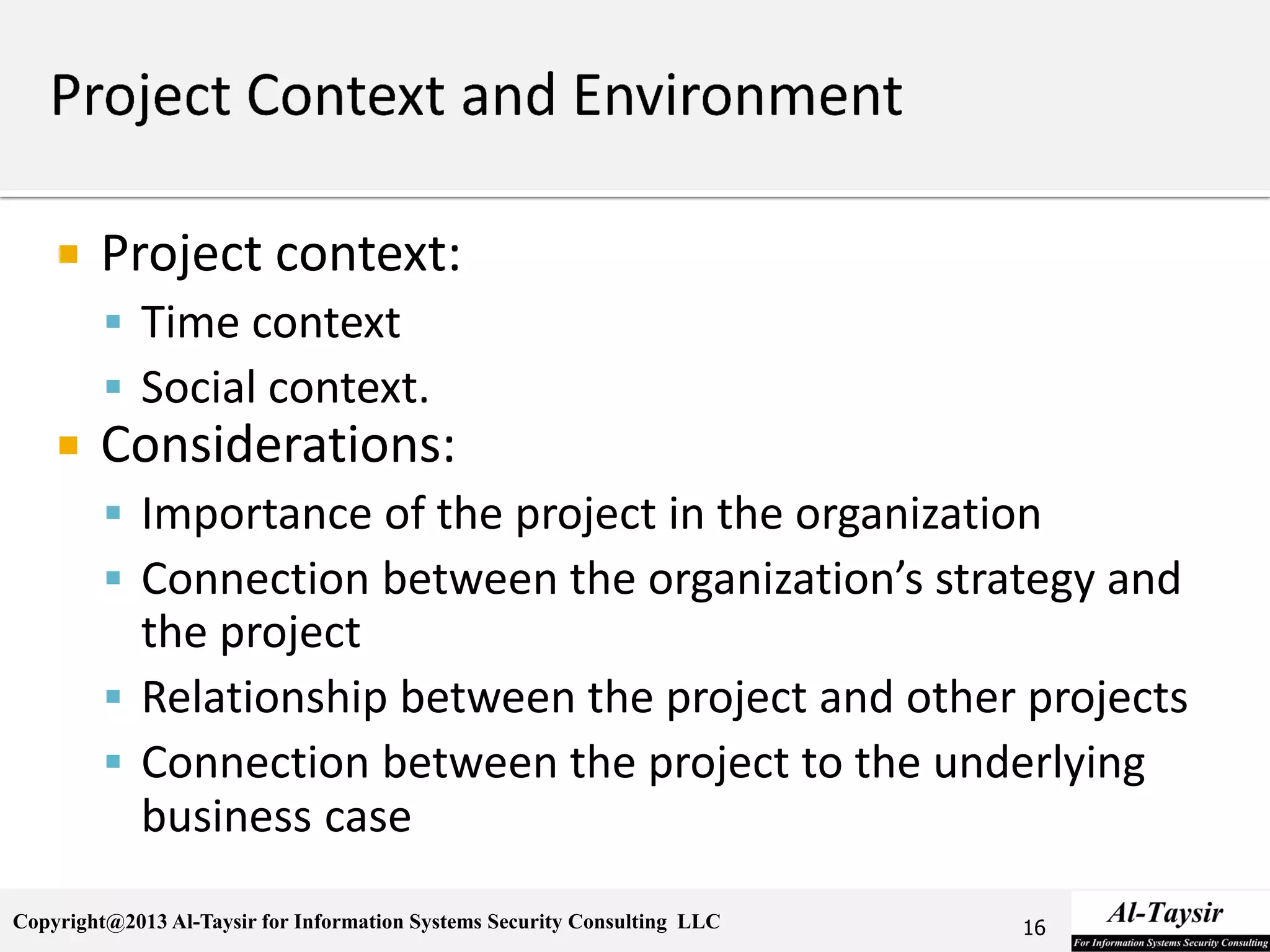 Copyright@2013 Al-Taysir for Information Systems Security Consulting LLC
 Project context:
 Time context
 Social context.
 Considerations:
 Importance of the project in the organization
 Connection between the organization’s strategy and
the project
 Relationship between the project and other projects
 Connection between the project to the underlying
business case
16
 