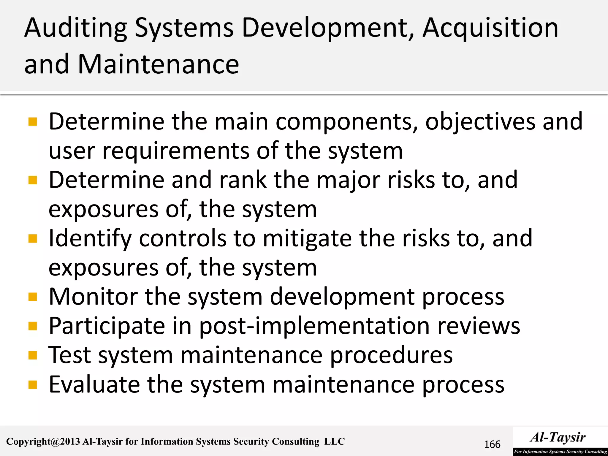 Copyright@2013 Al-Taysir for Information Systems Security Consulting LLC
 Determine the main components, objectives and
user requirements of the system
 Determine and rank the major risks to, and
exposures of, the system
 Identify controls to mitigate the risks to, and
exposures of, the system
 Monitor the system development process
 Participate in post-implementation reviews
 Test system maintenance procedures
 Evaluate the system maintenance process
166
 