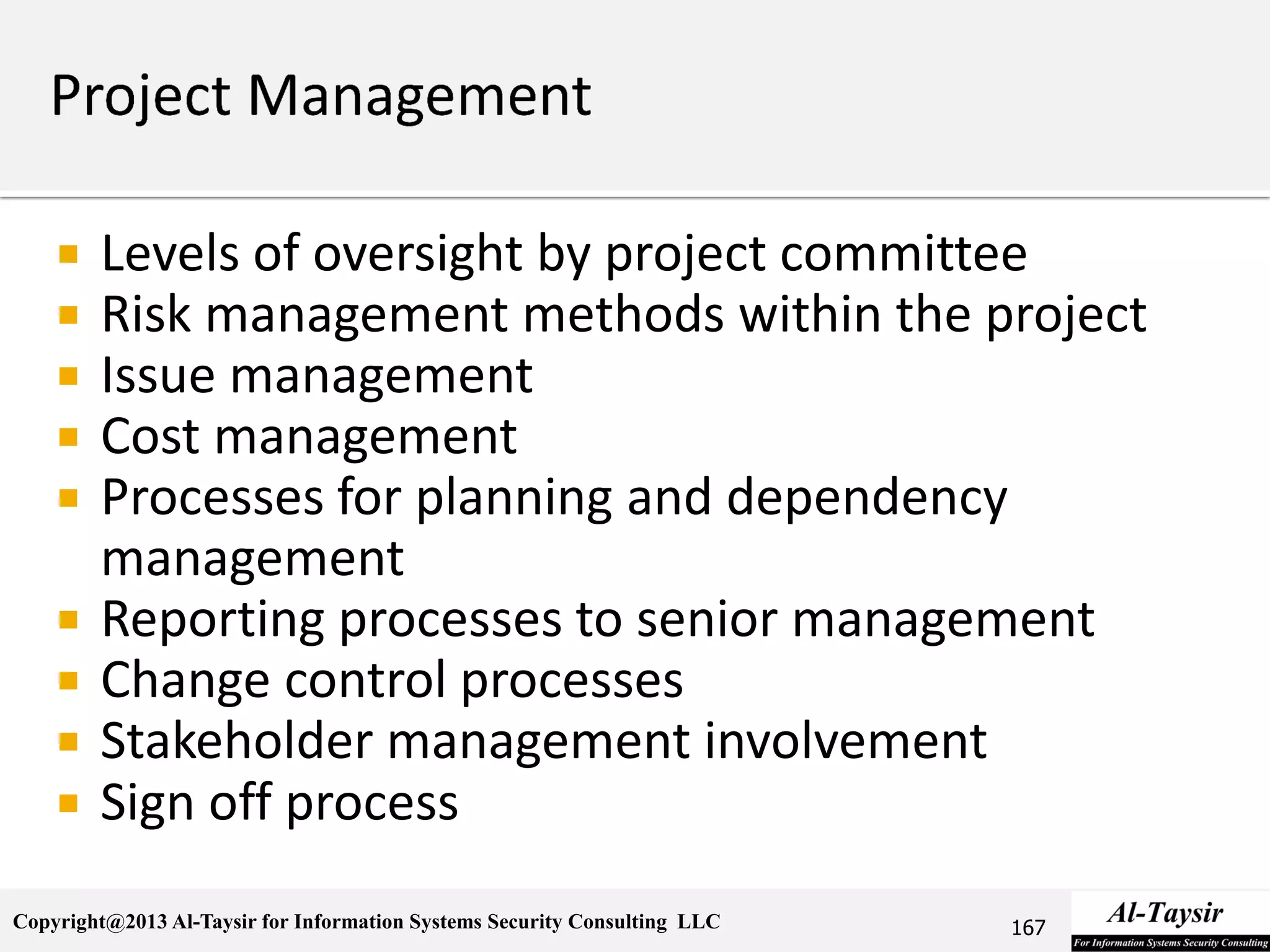 Copyright@2013 Al-Taysir for Information Systems Security Consulting LLC
 Levels of oversight by project committee
 Risk management methods within the project
 Issue management
 Cost management
 Processes for planning and dependency
management
 Reporting processes to senior management
 Change control processes
 Stakeholder management involvement
 Sign off process
167
 