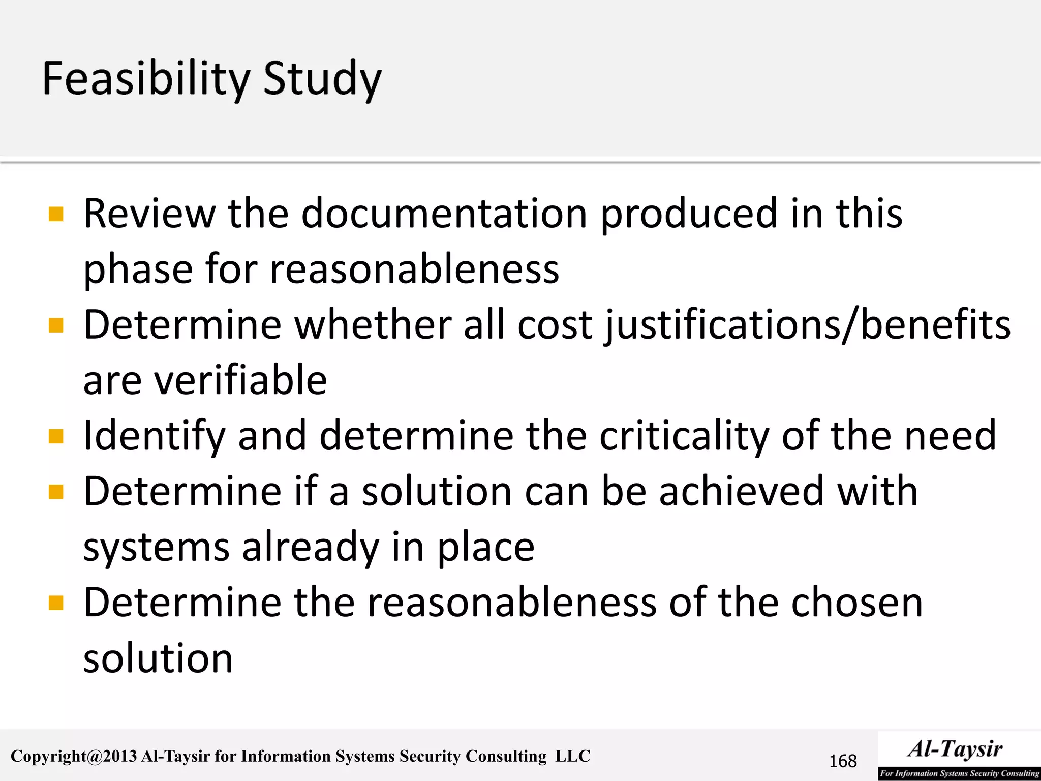 Copyright@2013 Al-Taysir for Information Systems Security Consulting LLC
 Review the documentation produced in this
phase for reasonableness
 Determine whether all cost justifications/benefits
are verifiable
 Identify and determine the criticality of the need
 Determine if a solution can be achieved with
systems already in place
 Determine the reasonableness of the chosen
solution
168
 