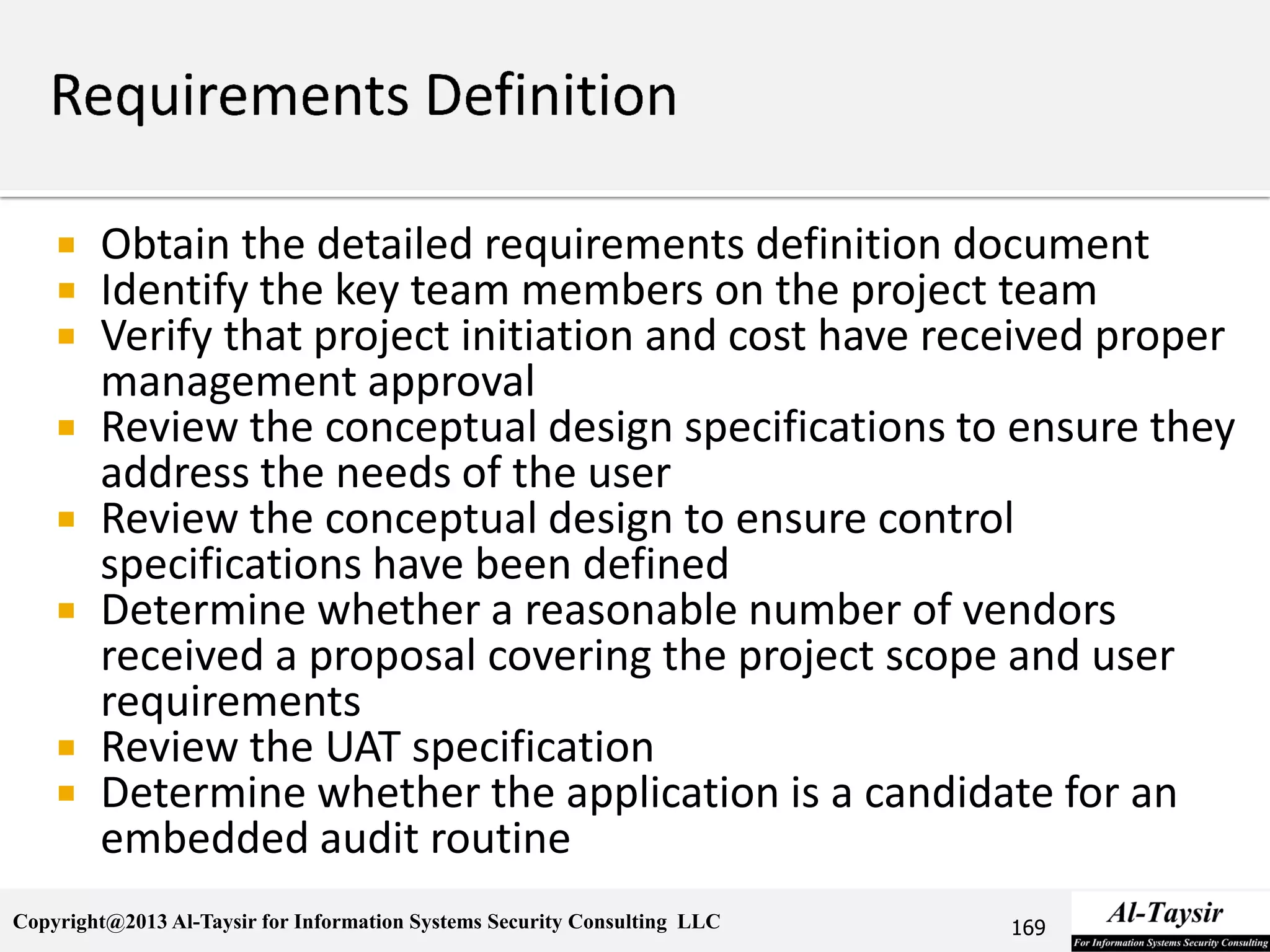 Copyright@2013 Al-Taysir for Information Systems Security Consulting LLC
 Obtain the detailed requirements definition document
 Identify the key team members on the project team
 Verify that project initiation and cost have received proper
management approval
 Review the conceptual design specifications to ensure they
address the needs of the user
 Review the conceptual design to ensure control
specifications have been defined
 Determine whether a reasonable number of vendors
received a proposal covering the project scope and user
requirements
 Review the UAT specification
 Determine whether the application is a candidate for an
embedded audit routine
169
 