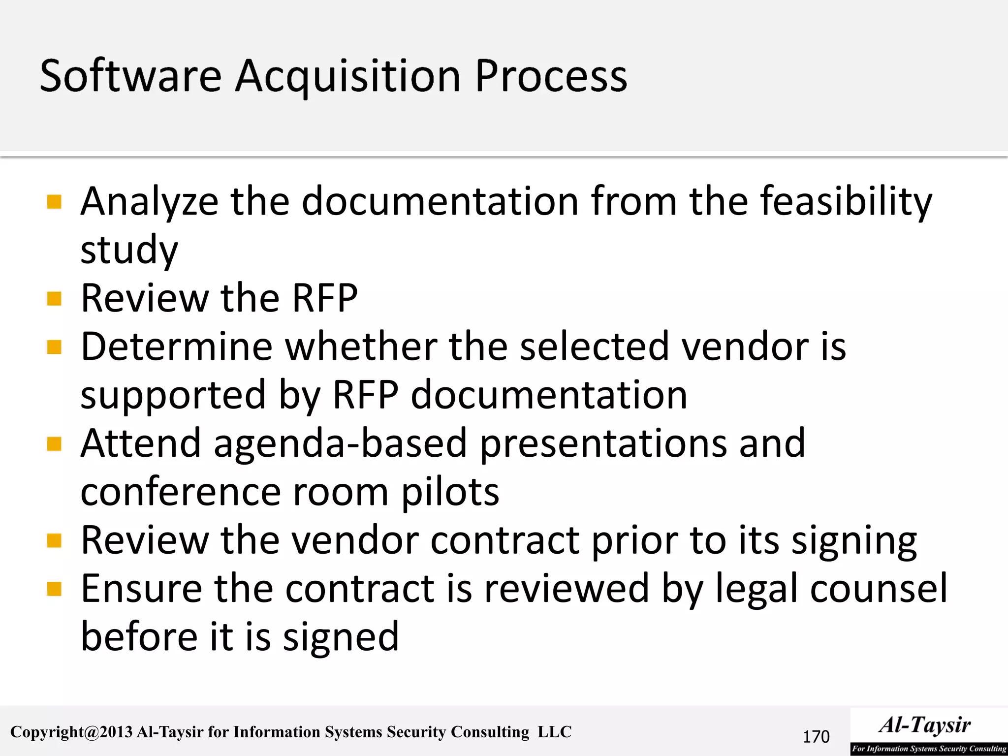 Copyright@2013 Al-Taysir for Information Systems Security Consulting LLC
 Analyze the documentation from the feasibility
study
 Review the RFP
 Determine whether the selected vendor is
supported by RFP documentation
 Attend agenda-based presentations and
conference room pilots
 Review the vendor contract prior to its signing
 Ensure the contract is reviewed by legal counsel
before it is signed
170
 