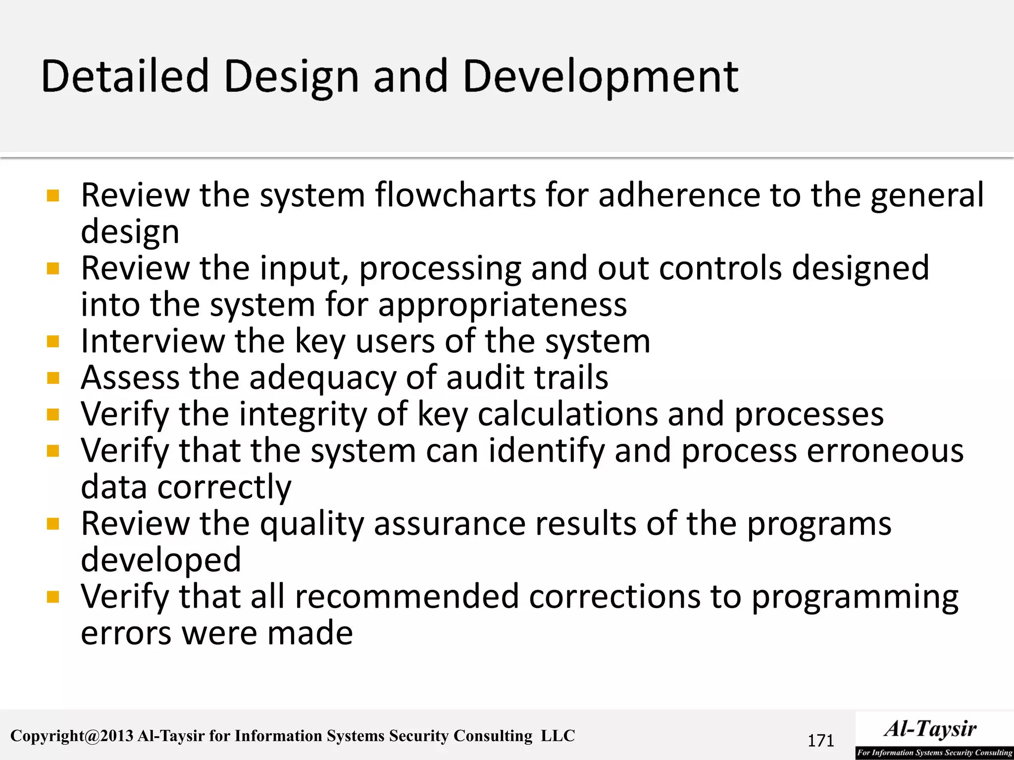 Copyright@2013 Al-Taysir for Information Systems Security Consulting LLC
 Review the system flowcharts for adherence to the general
design
 Review the input, processing and out controls designed
into the system for appropriateness
 Interview the key users of the system
 Assess the adequacy of audit trails
 Verify the integrity of key calculations and processes
 Verify that the system can identify and process erroneous
data correctly
 Review the quality assurance results of the programs
developed
 Verify that all recommended corrections to programming
errors were made
171
 
