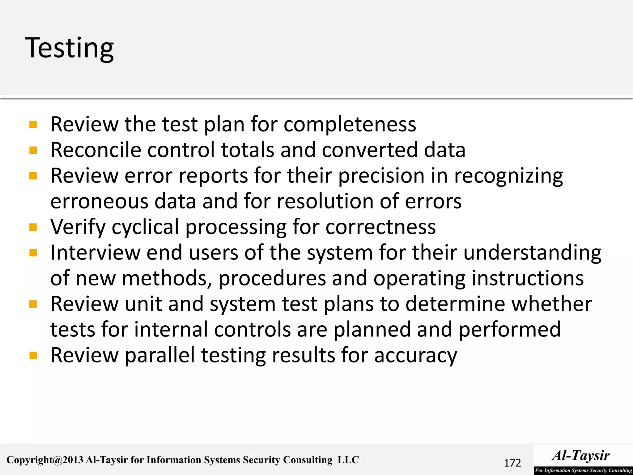 Copyright@2013 Al-Taysir for Information Systems Security Consulting LLC
 Review the test plan for completeness
 Reconcile control totals and converted data
 Review error reports for their precision in recognizing
erroneous data and for resolution of errors
 Verify cyclical processing for correctness
 Interview end users of the system for their understanding
of new methods, procedures and operating instructions
 Review unit and system test plans to determine whether
tests for internal controls are planned and performed
 Review parallel testing results for accuracy
172
 