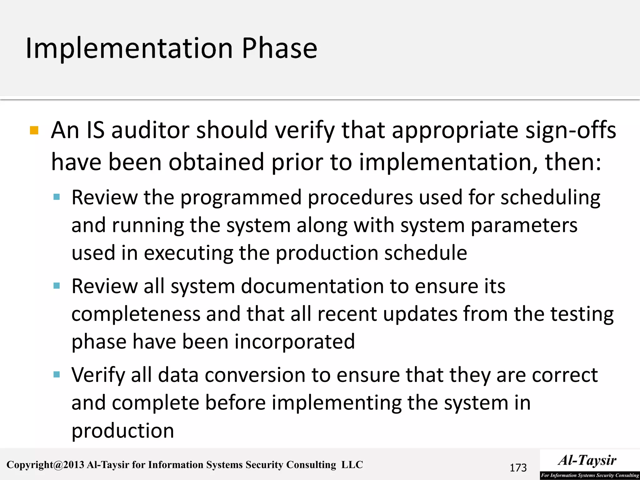Copyright@2013 Al-Taysir for Information Systems Security Consulting LLC
 An IS auditor should verify that appropriate sign-offs
have been obtained prior to implementation, then:
 Review the programmed procedures used for scheduling
and running the system along with system parameters
used in executing the production schedule
 Review all system documentation to ensure its
completeness and that all recent updates from the testing
phase have been incorporated
 Verify all data conversion to ensure that they are correct
and complete before implementing the system in
production
173
 