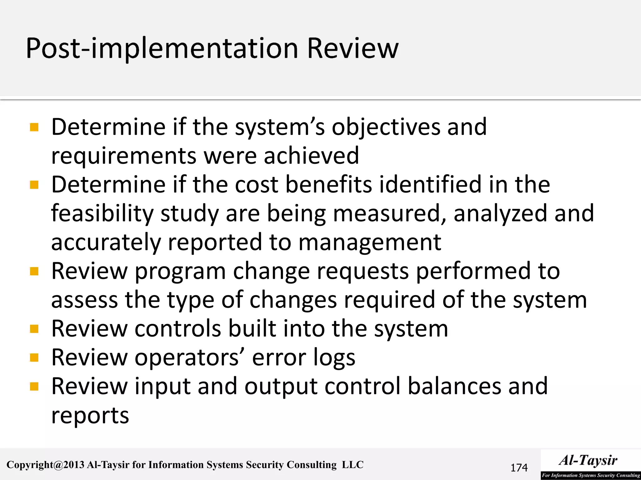Copyright@2013 Al-Taysir for Information Systems Security Consulting LLC
 Determine if the system’s objectives and
requirements were achieved
 Determine if the cost benefits identified in the
feasibility study are being measured, analyzed and
accurately reported to management
 Review program change requests performed to
assess the type of changes required of the system
 Review controls built into the system
 Review operators’ error logs
 Review input and output control balances and
reports
174
 