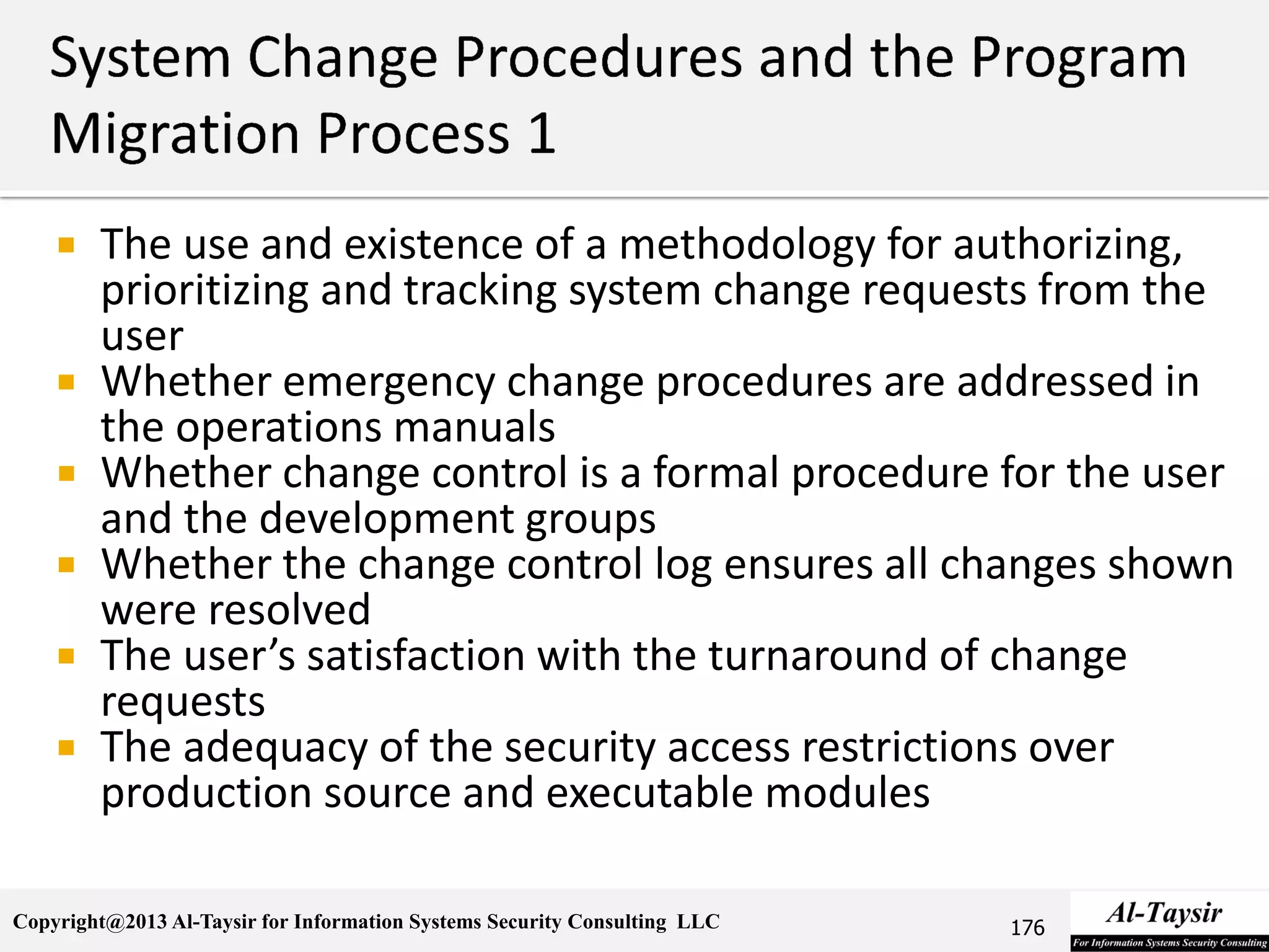 Copyright@2013 Al-Taysir for Information Systems Security Consulting LLC
 The use and existence of a methodology for authorizing,
prioritizing and tracking system change requests from the
user
 Whether emergency change procedures are addressed in
the operations manuals
 Whether change control is a formal procedure for the user
and the development groups
 Whether the change control log ensures all changes shown
were resolved
 The user’s satisfaction with the turnaround of change
requests
 The adequacy of the security access restrictions over
production source and executable modules
176
 