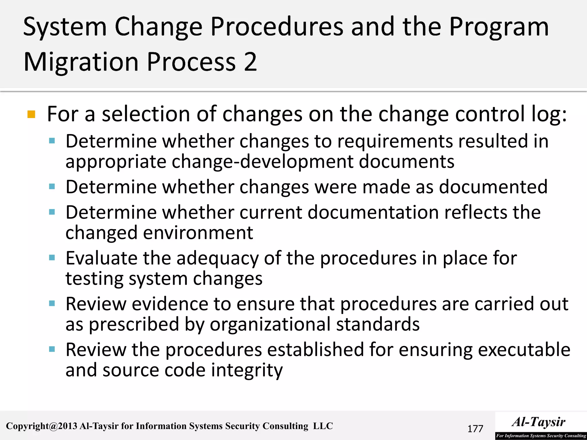 Copyright@2013 Al-Taysir for Information Systems Security Consulting LLC
 For a selection of changes on the change control log:
 Determine whether changes to requirements resulted in
appropriate change-development documents
 Determine whether changes were made as documented
 Determine whether current documentation reflects the
changed environment
 Evaluate the adequacy of the procedures in place for
testing system changes
 Review evidence to ensure that procedures are carried out
as prescribed by organizational standards
 Review the procedures established for ensuring executable
and source code integrity
177
 