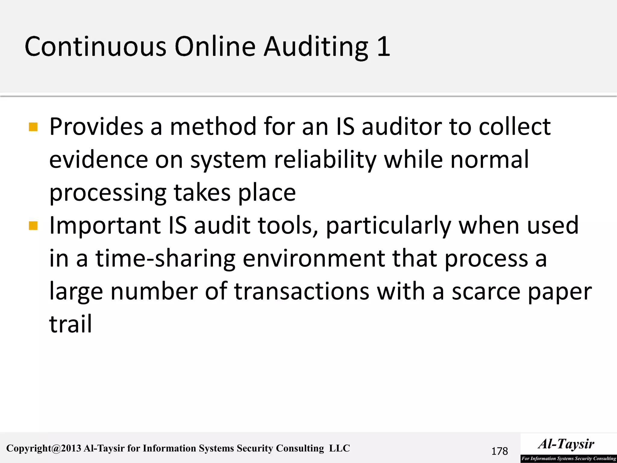 Copyright@2013 Al-Taysir for Information Systems Security Consulting LLC
 Provides a method for an IS auditor to collect
evidence on system reliability while normal
processing takes place
 Important IS audit tools, particularly when used
in a time-sharing environment that process a
large number of transactions with a scarce paper
trail
178
 