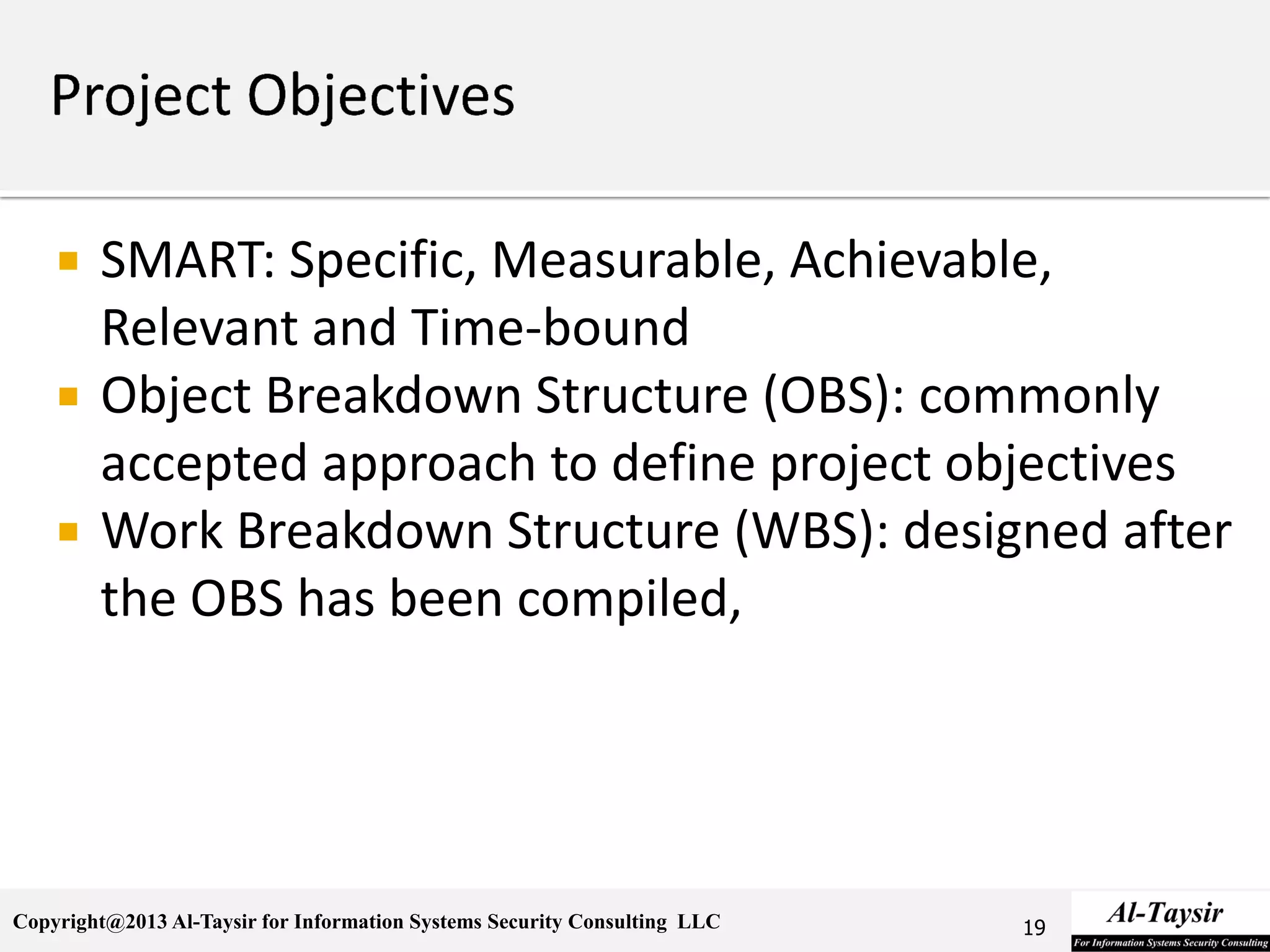 Copyright@2013 Al-Taysir for Information Systems Security Consulting LLC
 SMART: Specific, Measurable, Achievable,
Relevant and Time-bound
 Object Breakdown Structure (OBS): commonly
accepted approach to define project objectives
 Work Breakdown Structure (WBS): designed after
the OBS has been compiled,
19
 