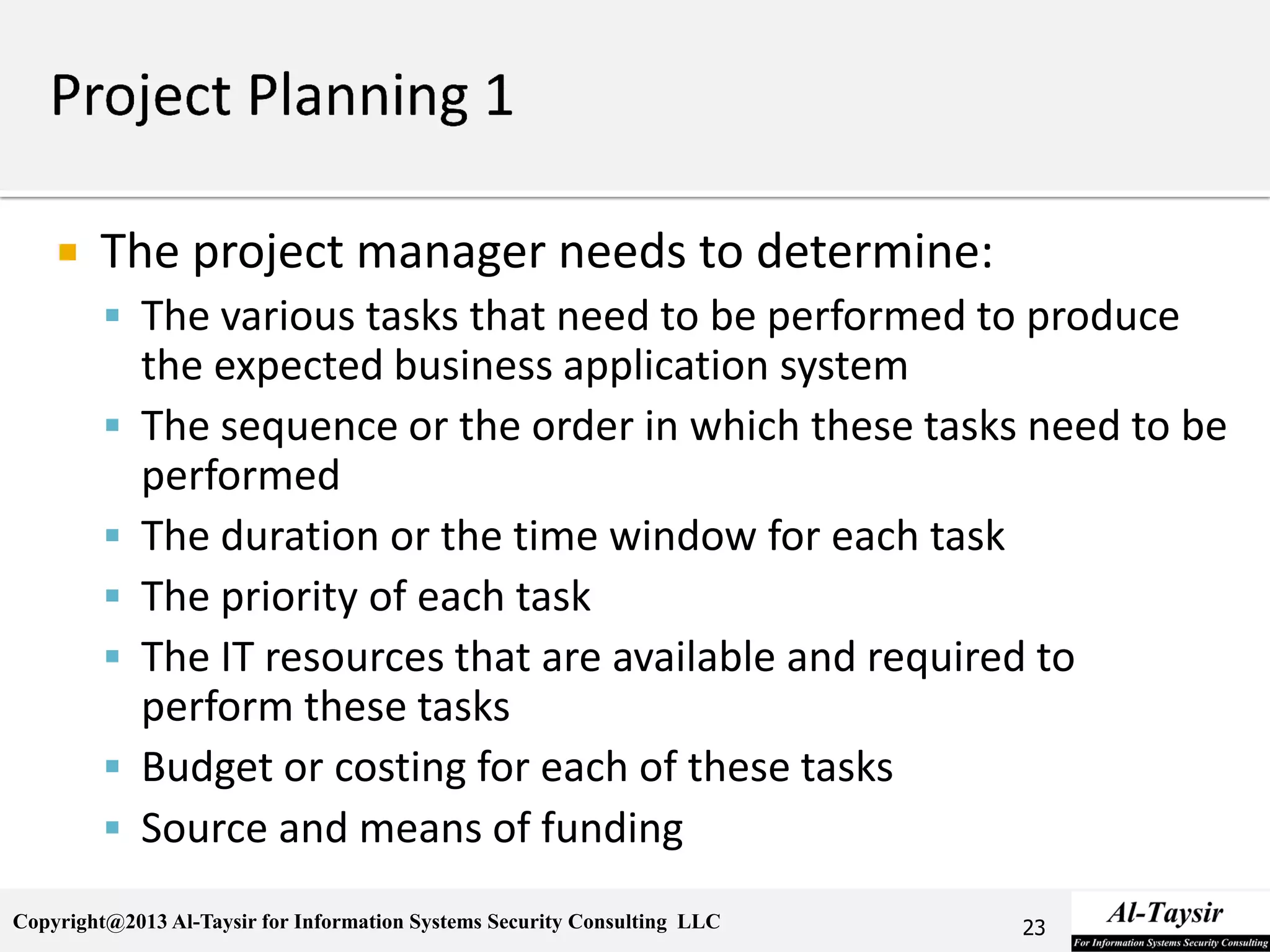 Copyright@2013 Al-Taysir for Information Systems Security Consulting LLC
 The project manager needs to determine:
 The various tasks that need to be performed to produce
the expected business application system
 The sequence or the order in which these tasks need to be
performed
 The duration or the time window for each task
 The priority of each task
 The IT resources that are available and required to
perform these tasks
 Budget or costing for each of these tasks
 Source and means of funding
23
 