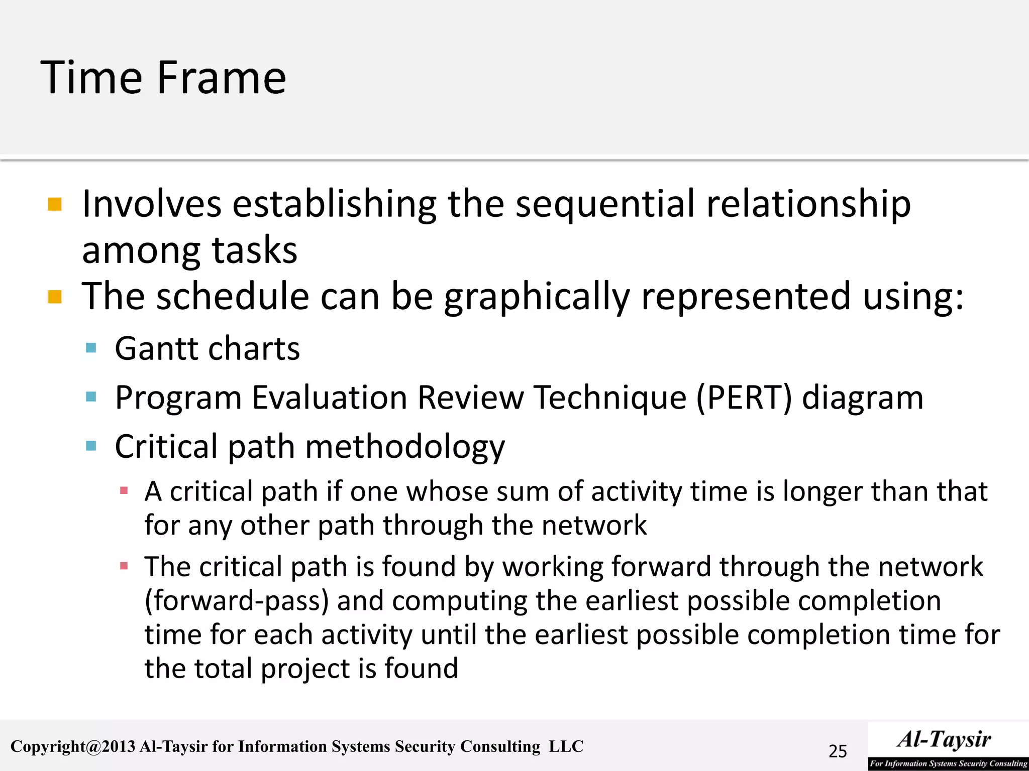 Copyright@2013 Al-Taysir for Information Systems Security Consulting LLC
 Involves establishing the sequential relationship
among tasks
 The schedule can be graphically represented using:
 Gantt charts
 Program Evaluation Review Technique (PERT) diagram
 Critical path methodology
▪ A critical path if one whose sum of activity time is longer than that
for any other path through the network
▪ The critical path is found by working forward through the network
(forward-pass) and computing the earliest possible completion
time for each activity until the earliest possible completion time for
the total project is found
25
 