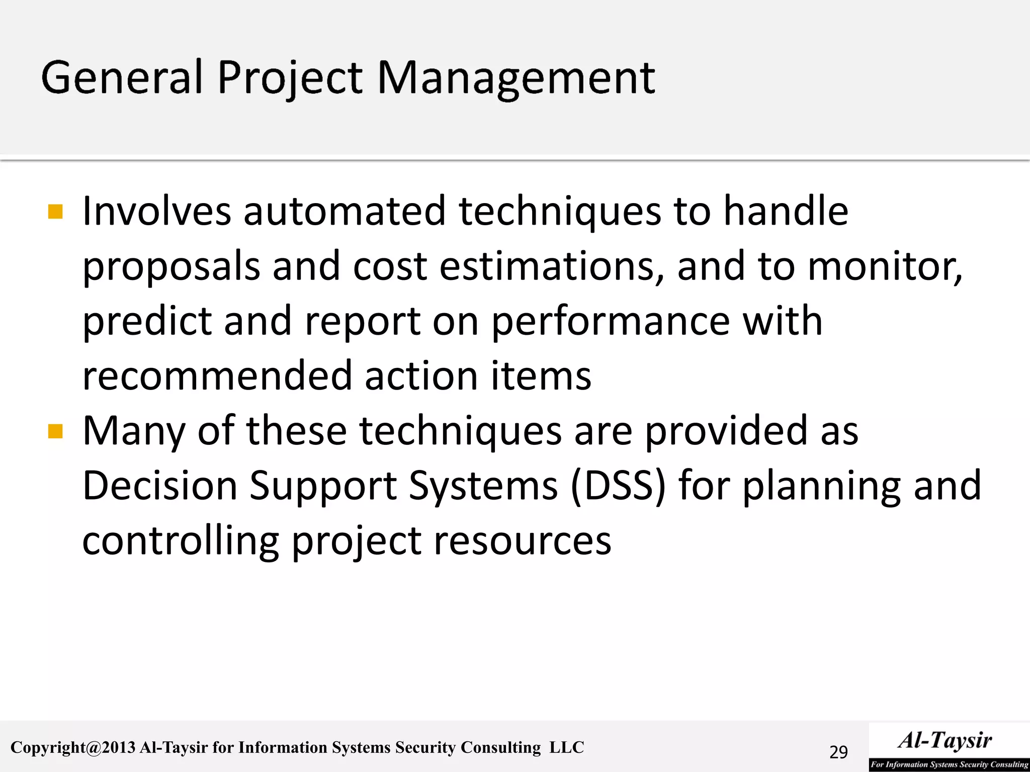 Copyright@2013 Al-Taysir for Information Systems Security Consulting LLC
 Involves automated techniques to handle
proposals and cost estimations, and to monitor,
predict and report on performance with
recommended action items
 Many of these techniques are provided as
Decision Support Systems (DSS) for planning and
controlling project resources
29
 