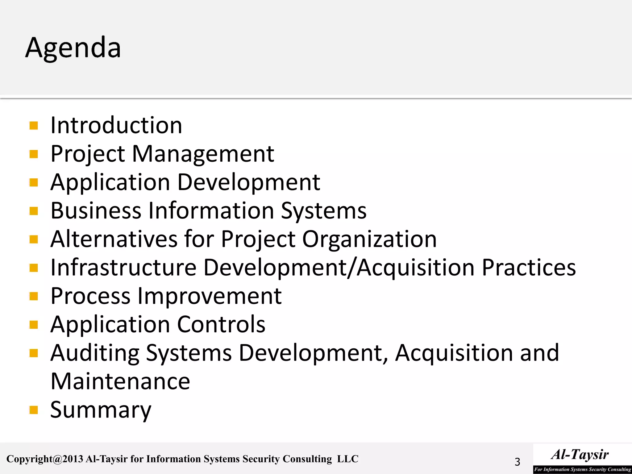 Copyright@2013 Al-Taysir for Information Systems Security Consulting LLC
 Introduction
 Project Management
 Application Development
 Business Information Systems
 Alternatives for Project Organization
 Infrastructure Development/Acquisition Practices
 Process Improvement
 Application Controls
 Auditing Systems Development, Acquisition and
Maintenance
 Summary
3
 