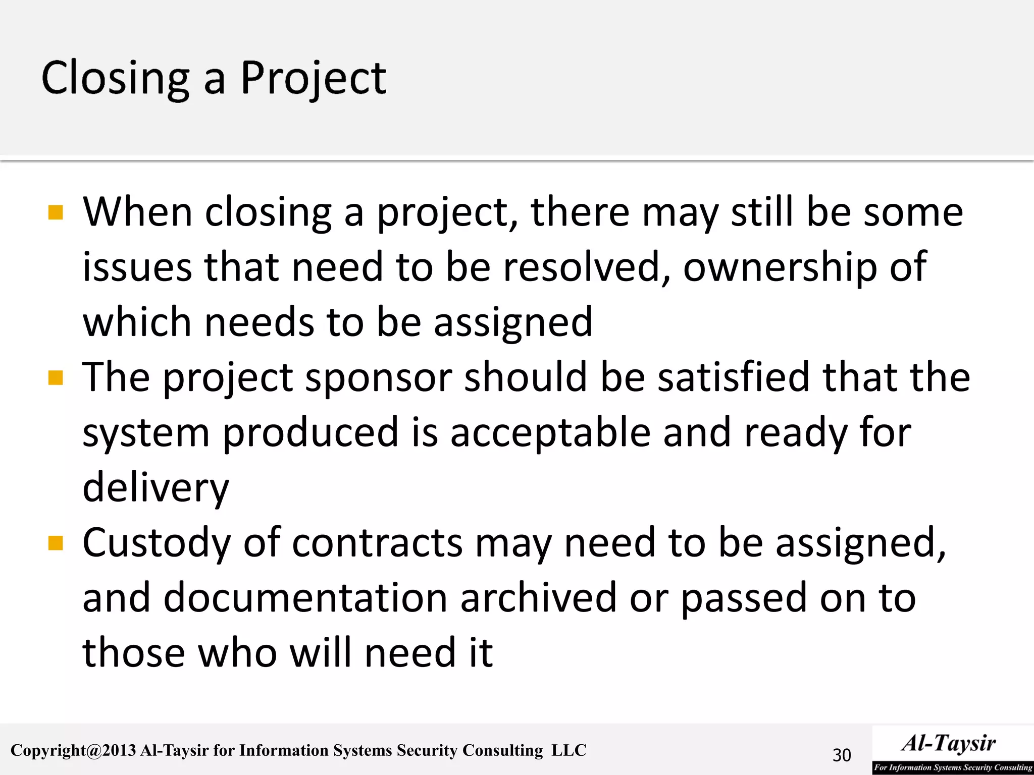 Copyright@2013 Al-Taysir for Information Systems Security Consulting LLC
 When closing a project, there may still be some
issues that need to be resolved, ownership of
which needs to be assigned
 The project sponsor should be satisfied that the
system produced is acceptable and ready for
delivery
 Custody of contracts may need to be assigned,
and documentation archived or passed on to
those who will need it
30
 