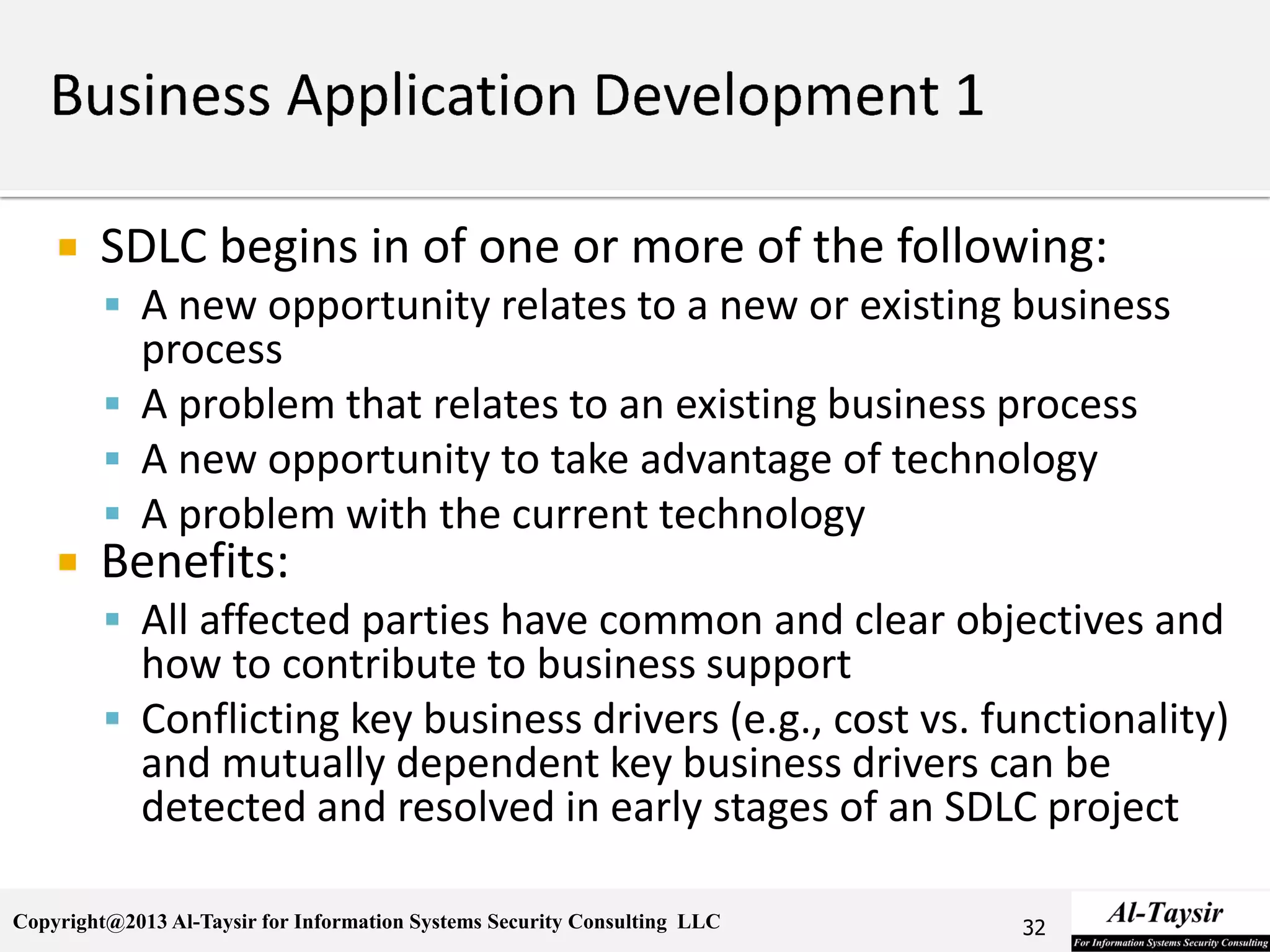 Copyright@2013 Al-Taysir for Information Systems Security Consulting LLC
 SDLC begins in of one or more of the following:
 A new opportunity relates to a new or existing business
process
 A problem that relates to an existing business process
 A new opportunity to take advantage of technology
 A problem with the current technology
 Benefits:
 All affected parties have common and clear objectives and
how to contribute to business support
 Conflicting key business drivers (e.g., cost vs. functionality)
and mutually dependent key business drivers can be
detected and resolved in early stages of an SDLC project
32
 