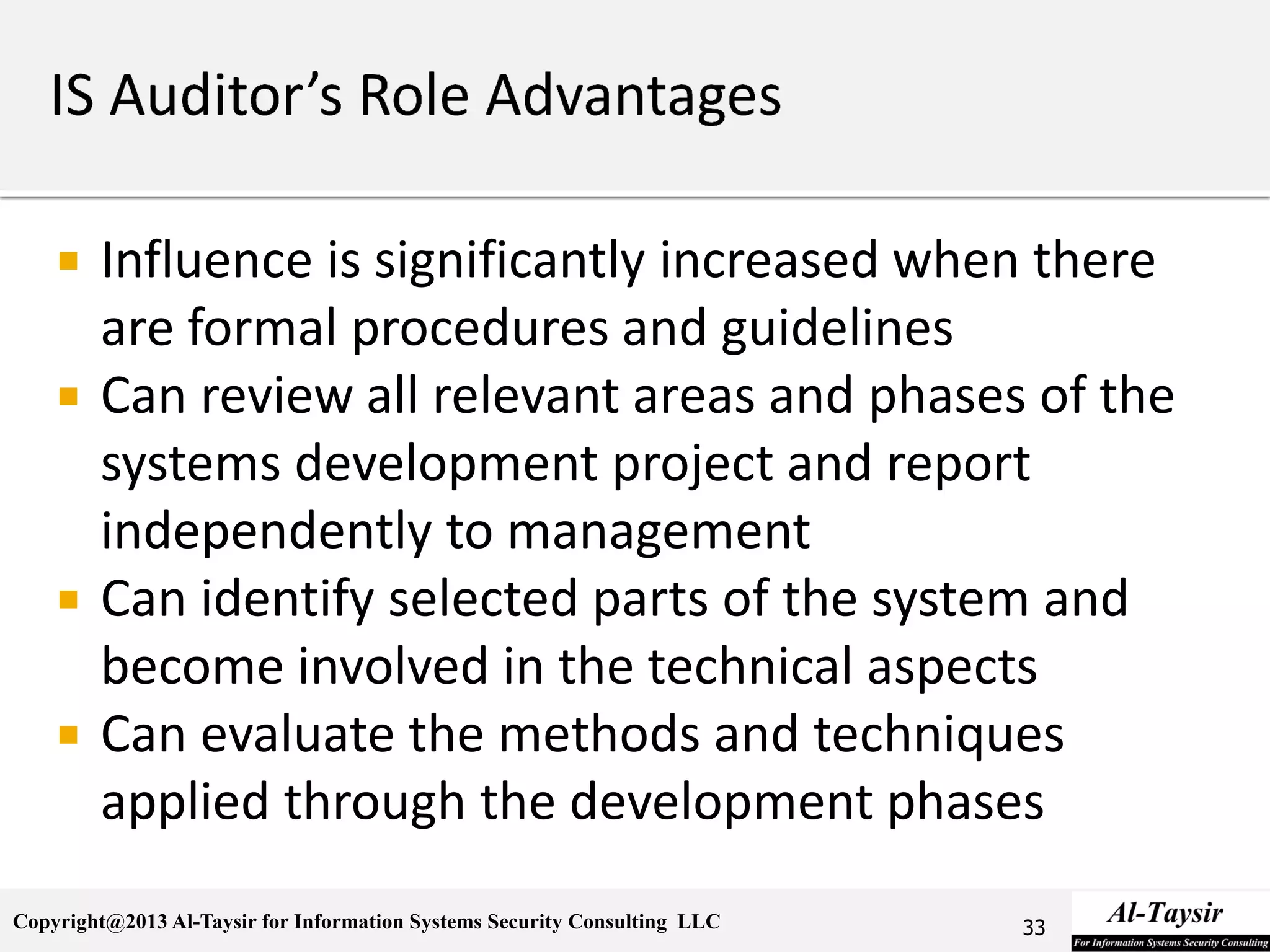 Copyright@2013 Al-Taysir for Information Systems Security Consulting LLC
 Influence is significantly increased when there
are formal procedures and guidelines
 Can review all relevant areas and phases of the
systems development project and report
independently to management
 Can identify selected parts of the system and
become involved in the technical aspects
 Can evaluate the methods and techniques
applied through the development phases
33
 