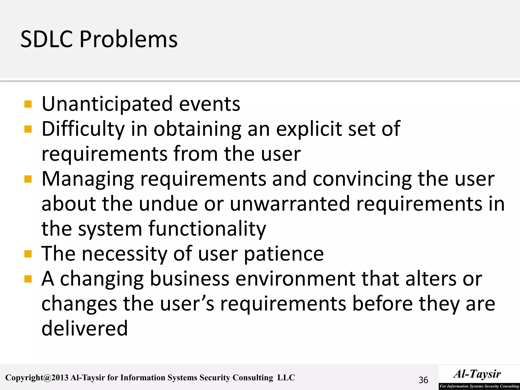 Copyright@2013 Al-Taysir for Information Systems Security Consulting LLC
 Unanticipated events
 Difficulty in obtaining an explicit set of
requirements from the user
 Managing requirements and convincing the user
about the undue or unwarranted requirements in
the system functionality
 The necessity of user patience
 A changing business environment that alters or
changes the user’s requirements before they are
delivered
36
 