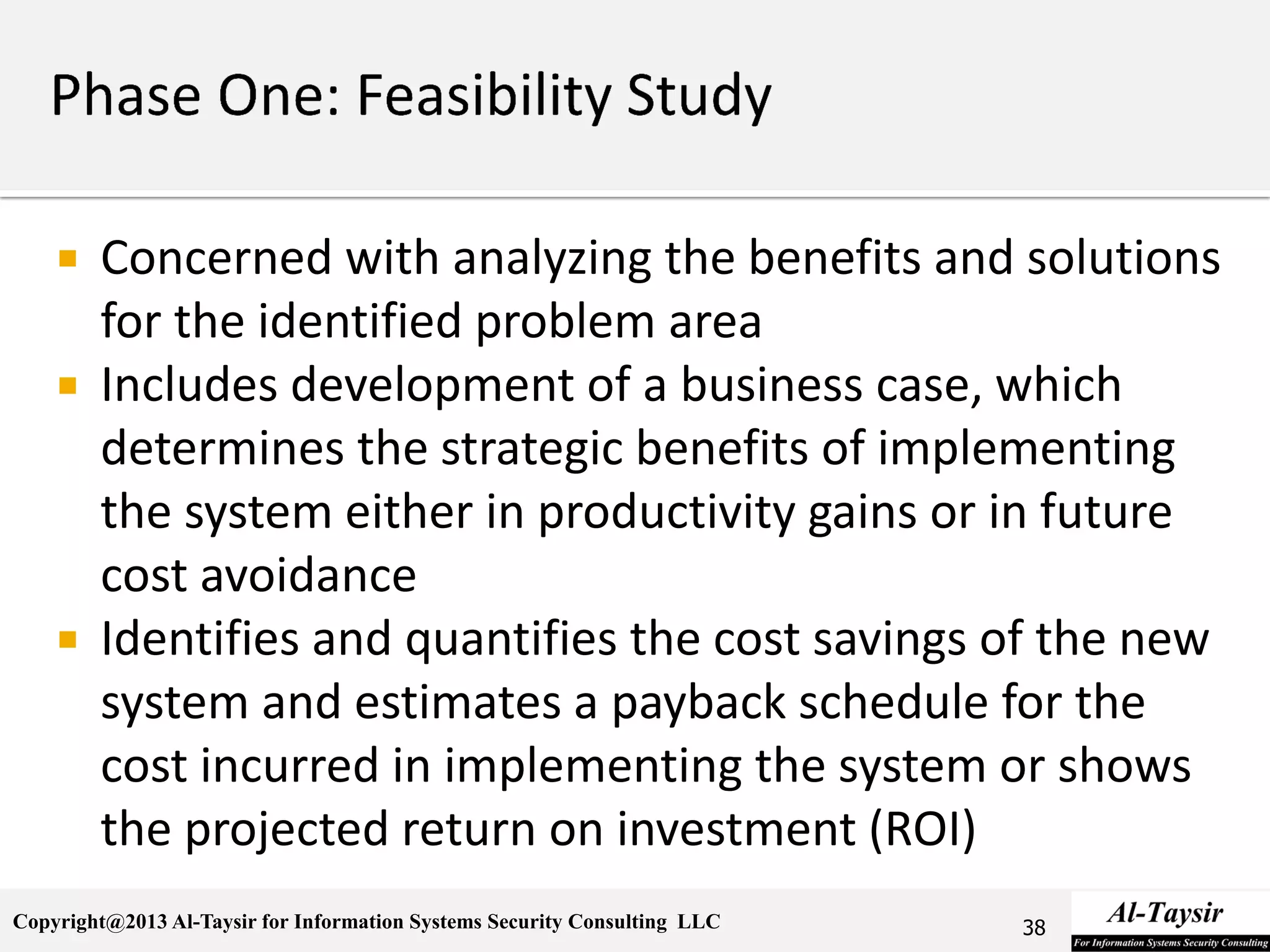 Copyright@2013 Al-Taysir for Information Systems Security Consulting LLC
 Concerned with analyzing the benefits and solutions
for the identified problem area
 Includes development of a business case, which
determines the strategic benefits of implementing
the system either in productivity gains or in future
cost avoidance
 Identifies and quantifies the cost savings of the new
system and estimates a payback schedule for the
cost incurred in implementing the system or shows
the projected return on investment (ROI)
38
 