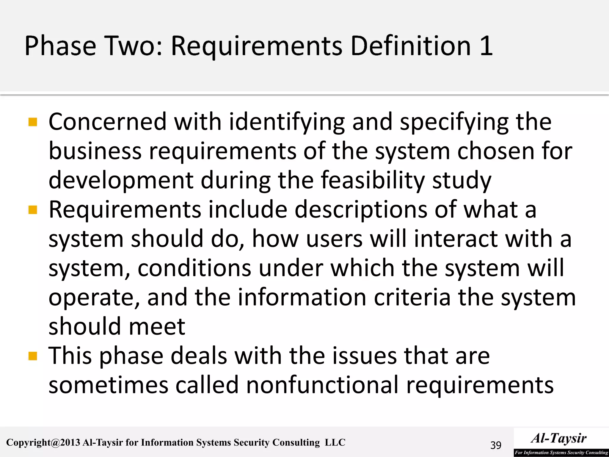 Copyright@2013 Al-Taysir for Information Systems Security Consulting LLC
 Concerned with identifying and specifying the
business requirements of the system chosen for
development during the feasibility study
 Requirements include descriptions of what a
system should do, how users will interact with a
system, conditions under which the system will
operate, and the information criteria the system
should meet
 This phase deals with the issues that are
sometimes called nonfunctional requirements
39
 