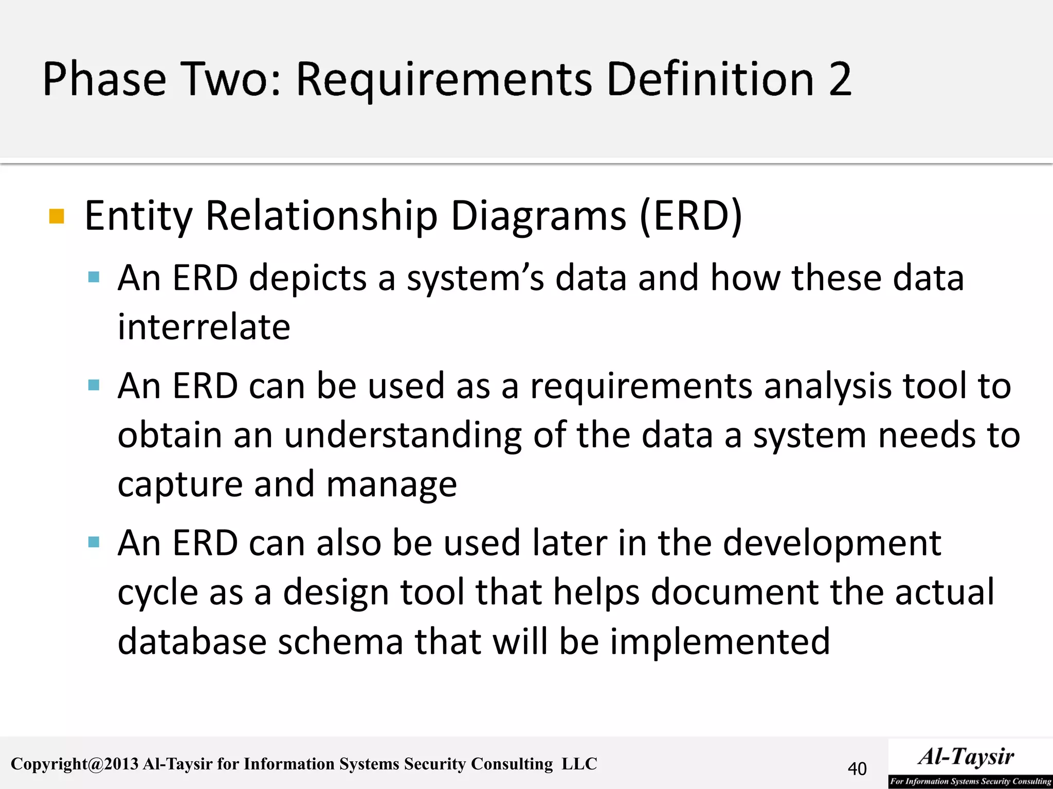 Copyright@2013 Al-Taysir for Information Systems Security Consulting LLC
 Entity Relationship Diagrams (ERD)
 An ERD depicts a system’s data and how these data
interrelate
 An ERD can be used as a requirements analysis tool to
obtain an understanding of the data a system needs to
capture and manage
 An ERD can also be used later in the development
cycle as a design tool that helps document the actual
database schema that will be implemented
40
 