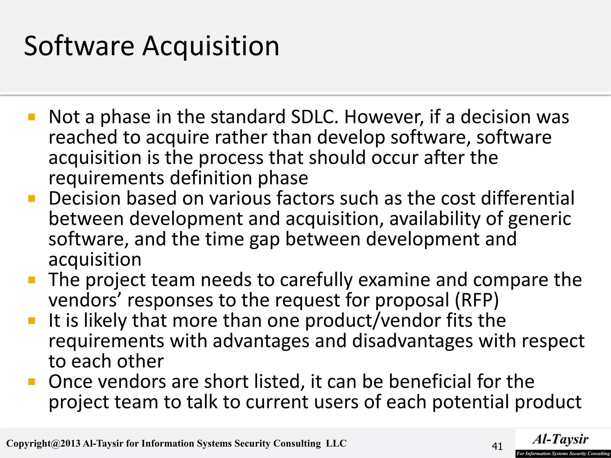 Copyright@2013 Al-Taysir for Information Systems Security Consulting LLC
 Not a phase in the standard SDLC. However, if a decision was
reached to acquire rather than develop software, software
acquisition is the process that should occur after the
requirements definition phase
 Decision based on various factors such as the cost differential
between development and acquisition, availability of generic
software, and the time gap between development and
acquisition
 The project team needs to carefully examine and compare the
vendors’ responses to the request for proposal (RFP)
 It is likely that more than one product/vendor fits the
requirements with advantages and disadvantages with respect
to each other
 Once vendors are short listed, it can be beneficial for the
project team to talk to current users of each potential product
41
 