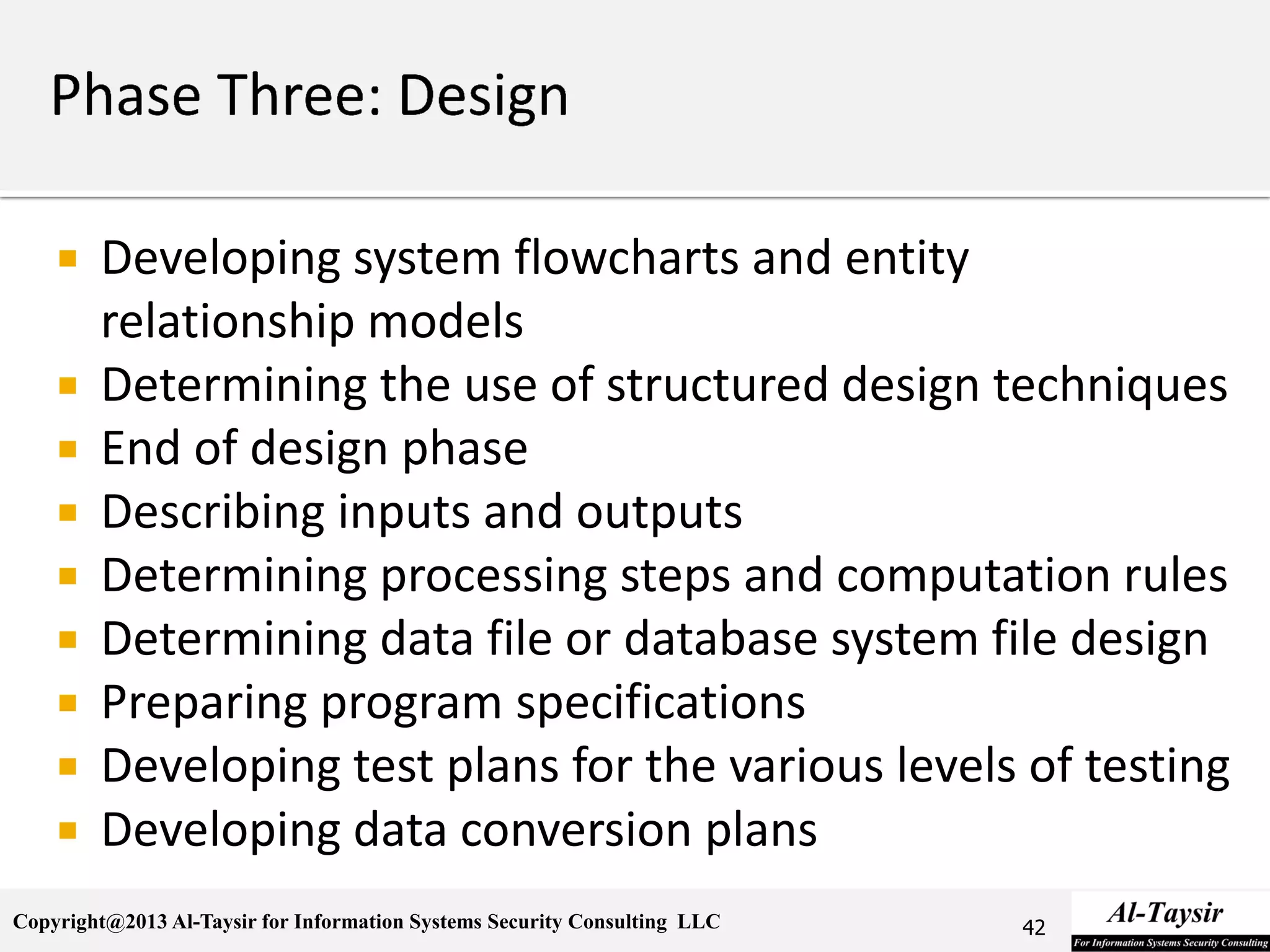 Copyright@2013 Al-Taysir for Information Systems Security Consulting LLC
 Developing system flowcharts and entity
relationship models
 Determining the use of structured design techniques
 End of design phase
 Describing inputs and outputs
 Determining processing steps and computation rules
 Determining data file or database system file design
 Preparing program specifications
 Developing test plans for the various levels of testing
 Developing data conversion plans
42
 